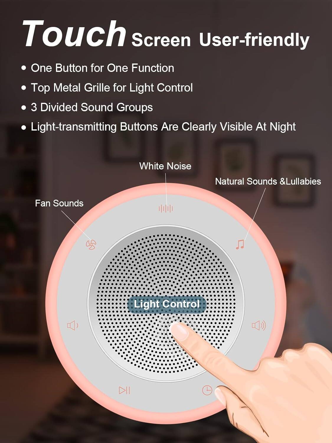 Touch Screen User-friendly

- One Button for One Function
- Top Metal Grille for Light Control
- 3 Divided Sound Groups
- Light-transmitting Buttons Are Clearly Visible At Night

White Noise  
Natural Sounds & Lullabies  
Fan Sounds  
Light Control