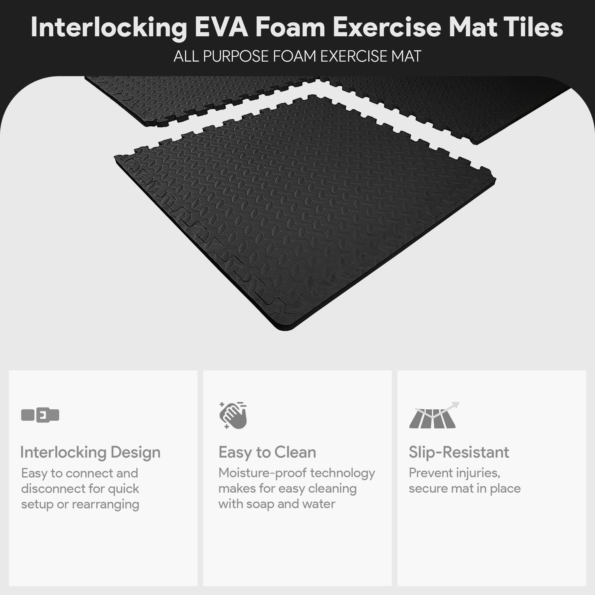 Interlocking EVA Foam Exercise Mat Tiles

ALL PURPOSE FOAM EXERCISE MAT

- Interlocking Design
  - Easy to connect and disconnect for quick setup or rearranging

- Easy to Clean
  - Moisture-proof technology makes for easy cleaning with soap and water

- Slip-Resistant
  - Prevent injuries, secure mat in place