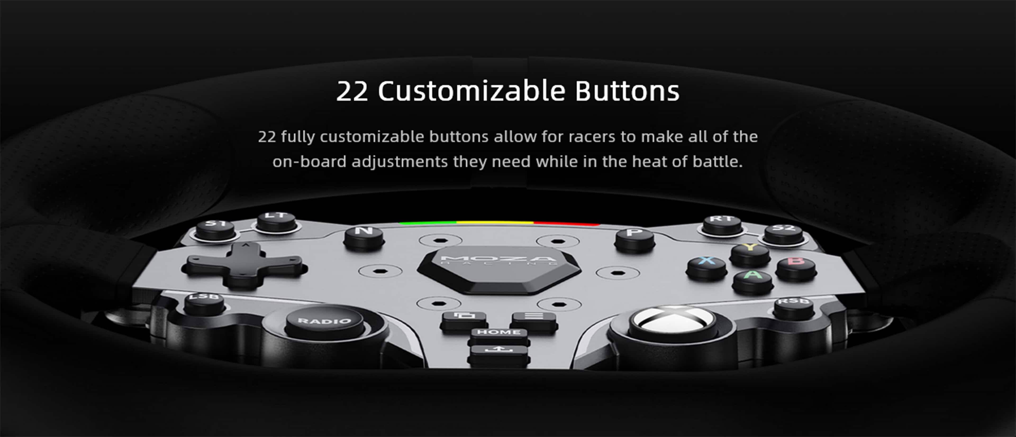 22 Customizable Buttons
22 fully customizable buttons allow for racers to make all of the on-board adjustments they need while in the heat of battle.
5I LT N P RT 5Z MOZA HALIND X A B LSB RS0 RADIO O HOM