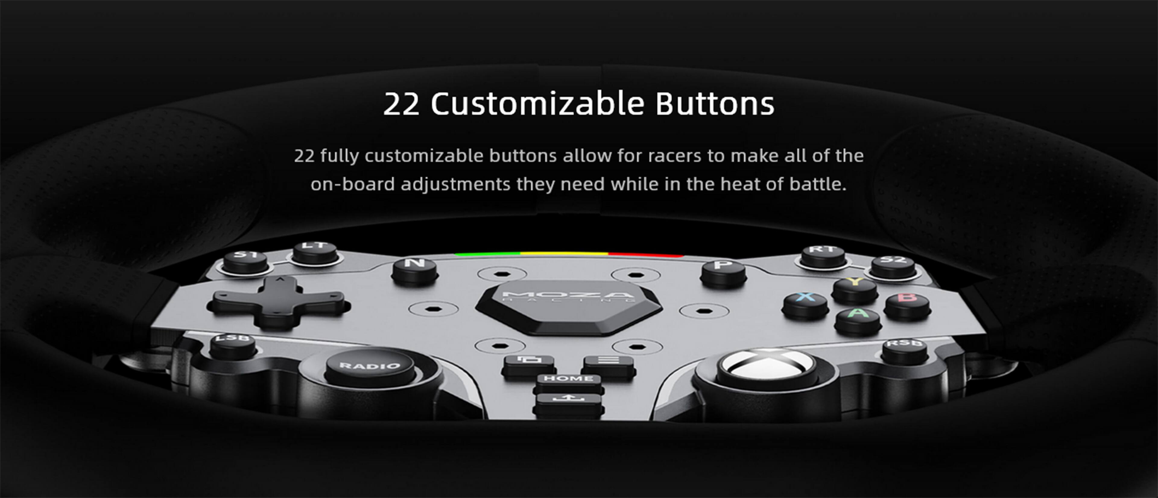 22 Customizable Buttons
22 fully customizable buttons allow for racers to make all of the on-board adjustments they need while in the heat of battle.

5I  LT N P RT 5Z MOZA HALIND X A B LSB RS0 RADIO O HOM