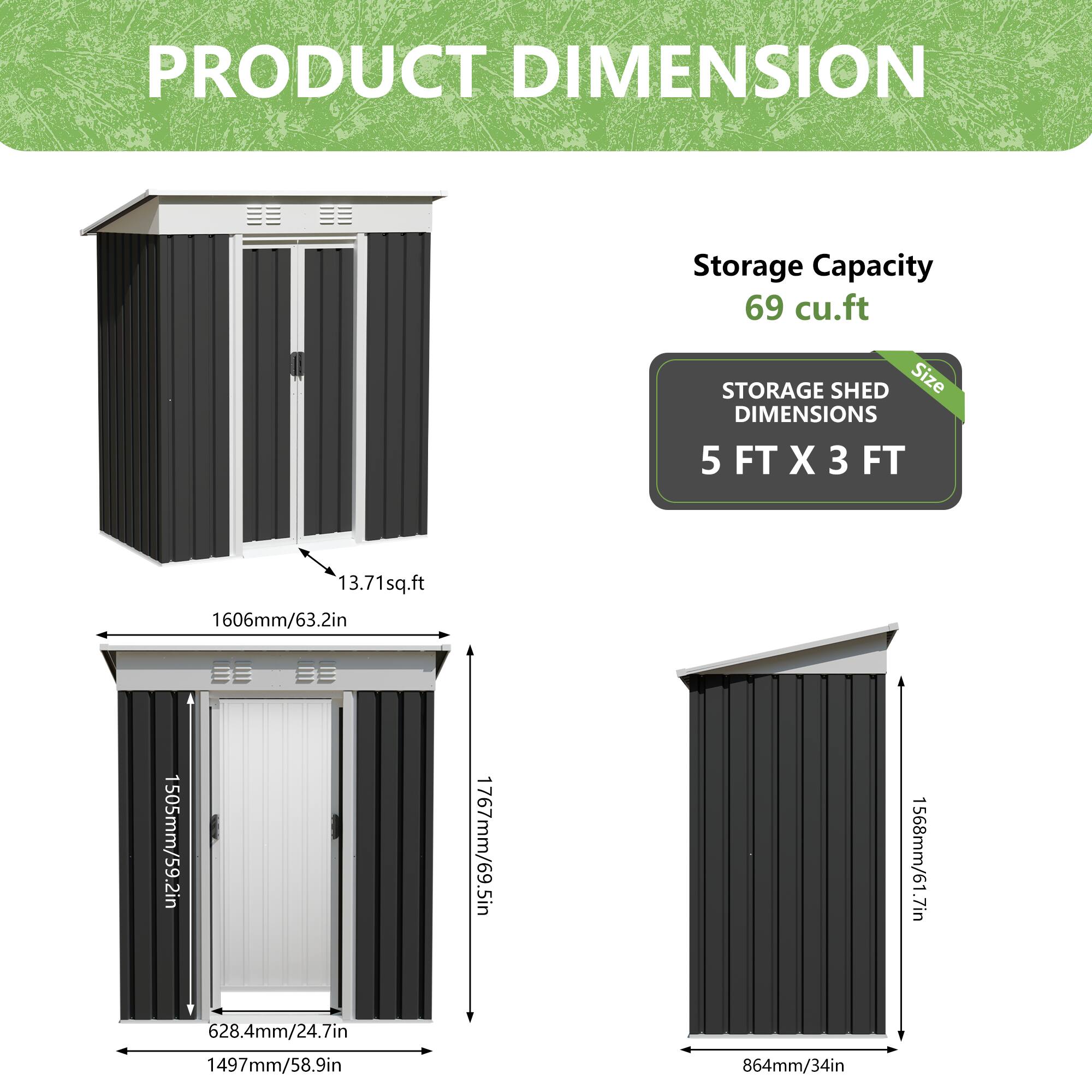 PRODUCT DIMENSION

Storage Capacity: 69 cu.ft

STORAGE SHED DIMENSIONS

Size: 5 FT X 3 FT

13.71 sq.ft

1606mm/63.2in

1505mm/59.2in

1767mm/69.5in

628.4mm/24.7in

1497mm/58.9in

864mm/34in