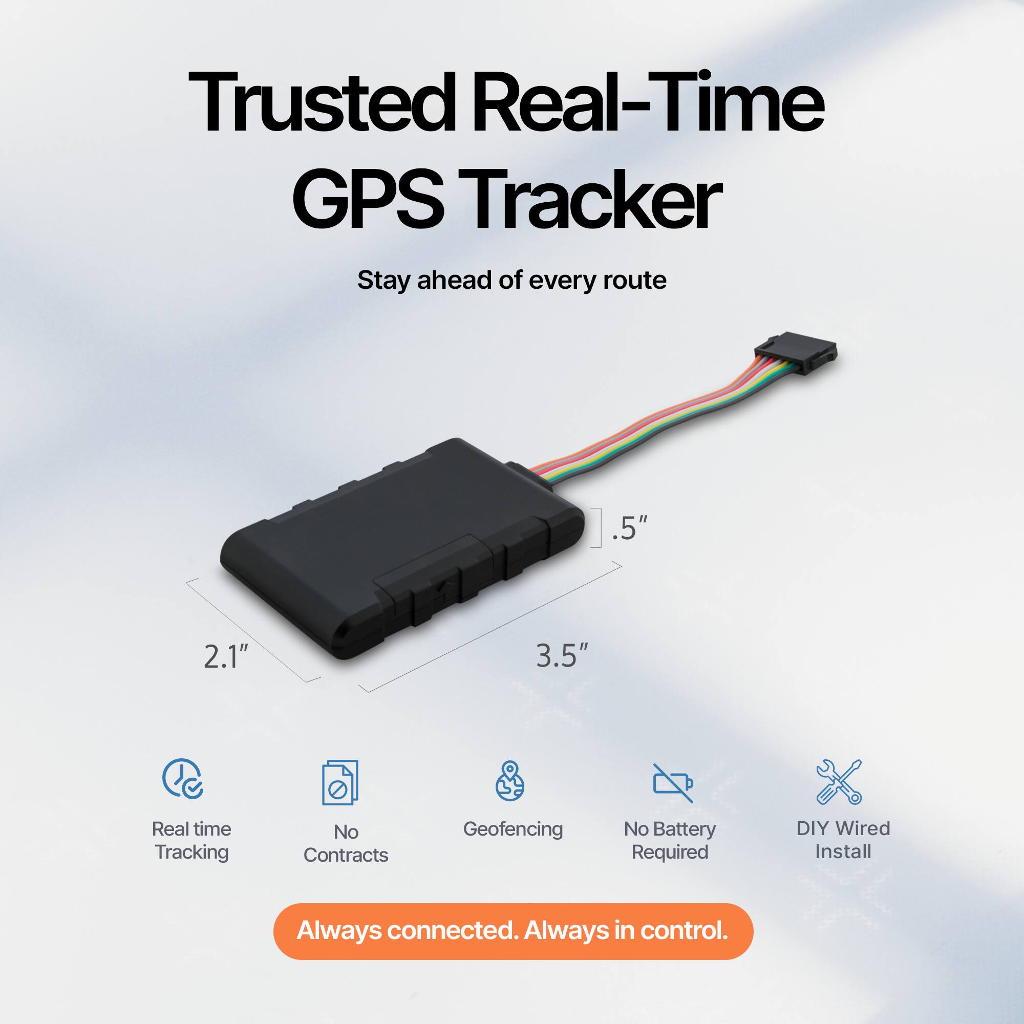 Trusted Real-Time GPS Tracker  
Stay ahead of every route  

Real time Tracking  
No Contracts  
Geofencing  
No Battery Required  
DIY Wired Install  

Always connected. Always in control.  

.5"  
2.1"  
3.5"