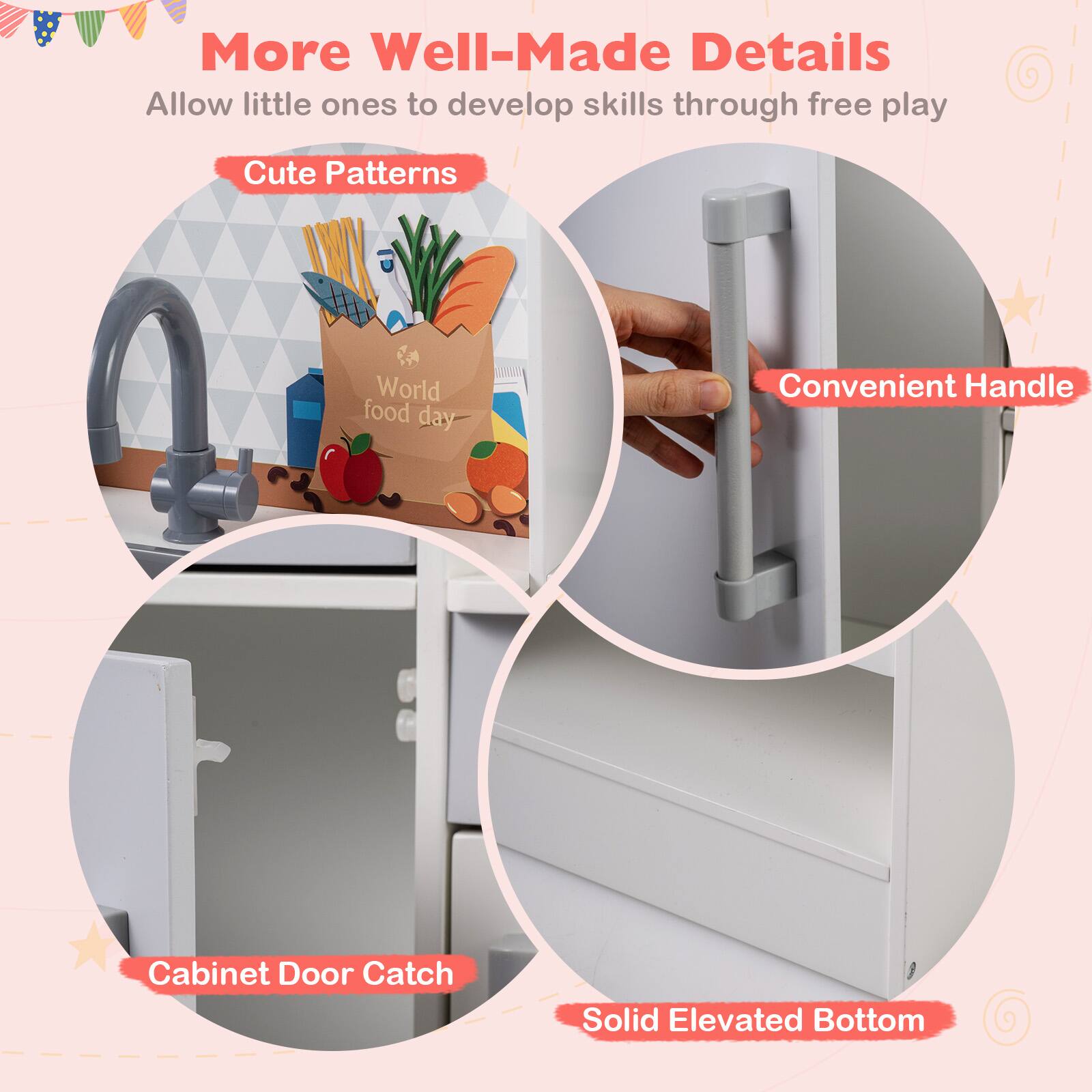More Well-Made Details  
Allow little ones to develop skills through free play  

Cute Patterns  
Convenient Handle  
Cabinet Door Catch  
Solid Elevated Bottom