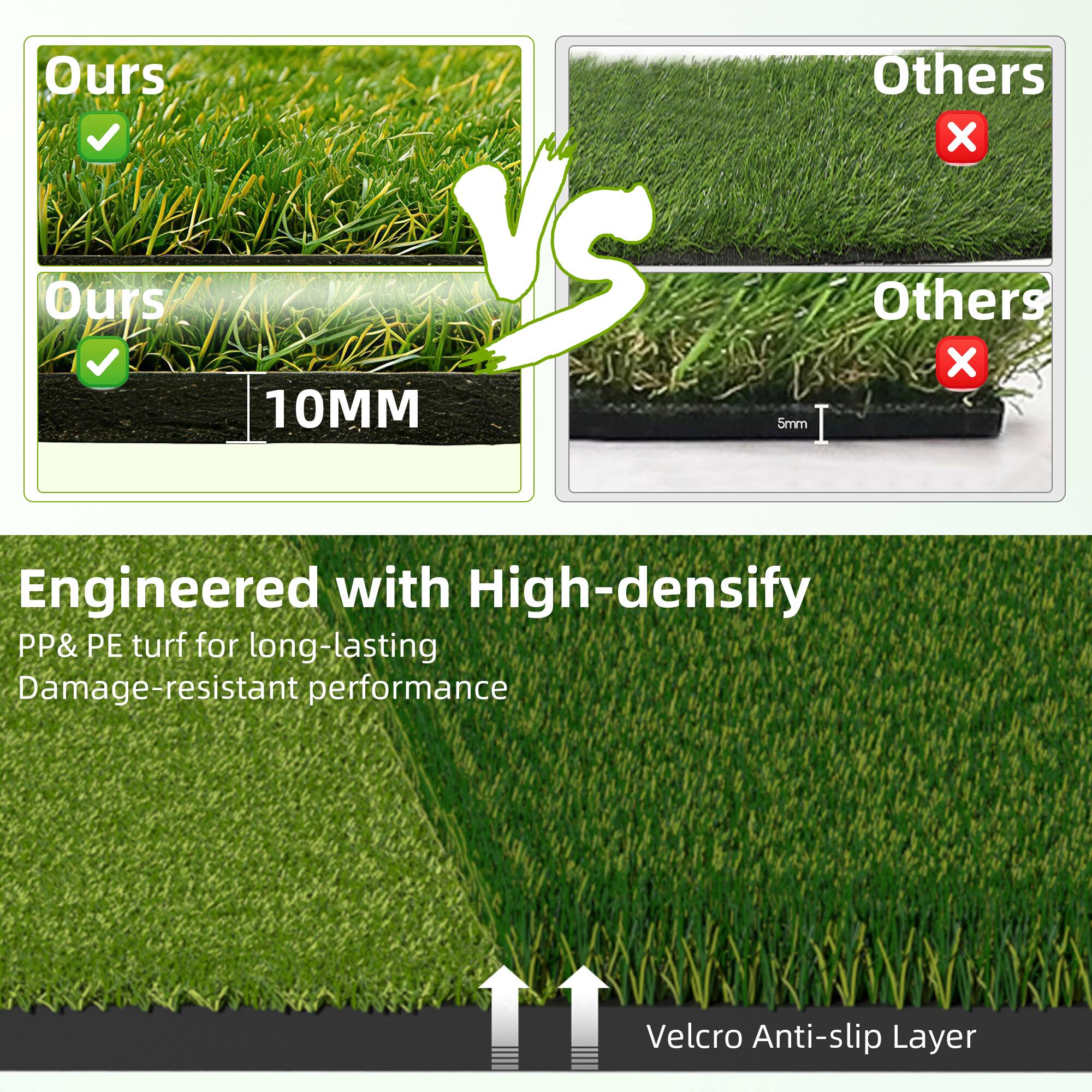 Ours vs Others

Ours
✔️

Ours
✔️
10MM

Others
❌

Others
❌
5mm

Engineered with High-density PP&PE turf for long-lasting Damage-resistant performance

Velcro Anti-slip Layer