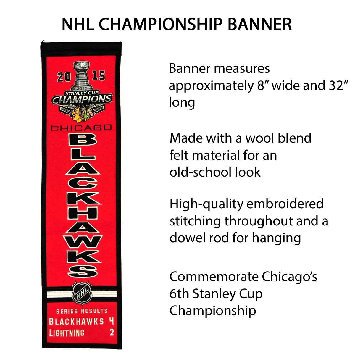 NHL CHAMPIONSHIP BANNER

2015 STANLEY CUP CHAMPIONS  
CHICAGO BLACKHAWKS

Banner measures approximately 8" wide and 32" long

Made with a wool blend felt material for an old-school look

High-quality embroidered stitching throughout and a dowel rod for hanging

Commemorate Chicago's 6th Stanley Cup Championship

SERIES RESULTS  
BLACKHAWKS 4  
LIGHTNING 2