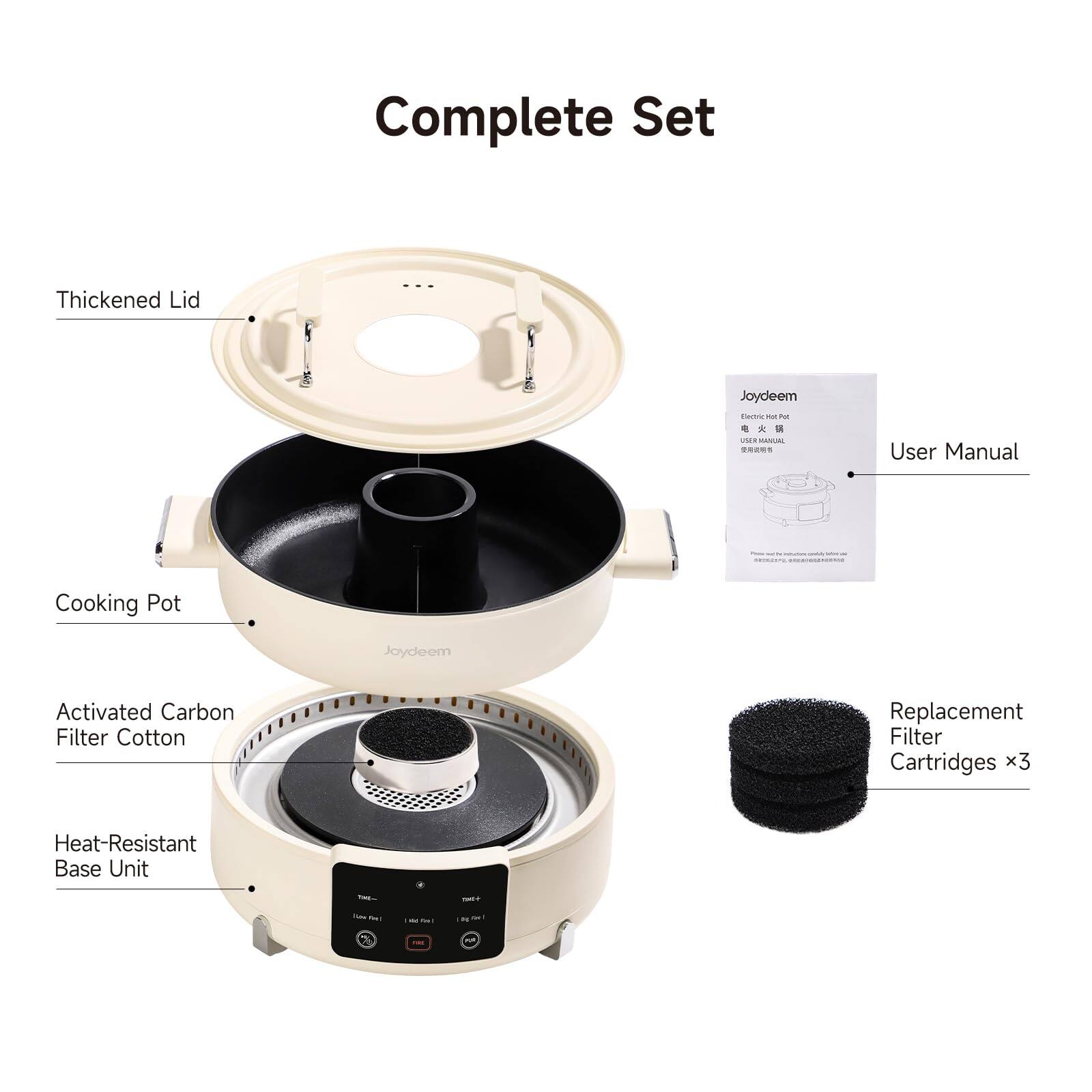 Complete Set

Thickened Lid

Joydeem EXTrIC Hat Pot a 0% * - USER MANUAL

User Manual

Cooking Pot

Joydeem

Activated Carbon Filter Cotton

Replacement Filter Cartridges x3

Heat-Resistant Base Unit