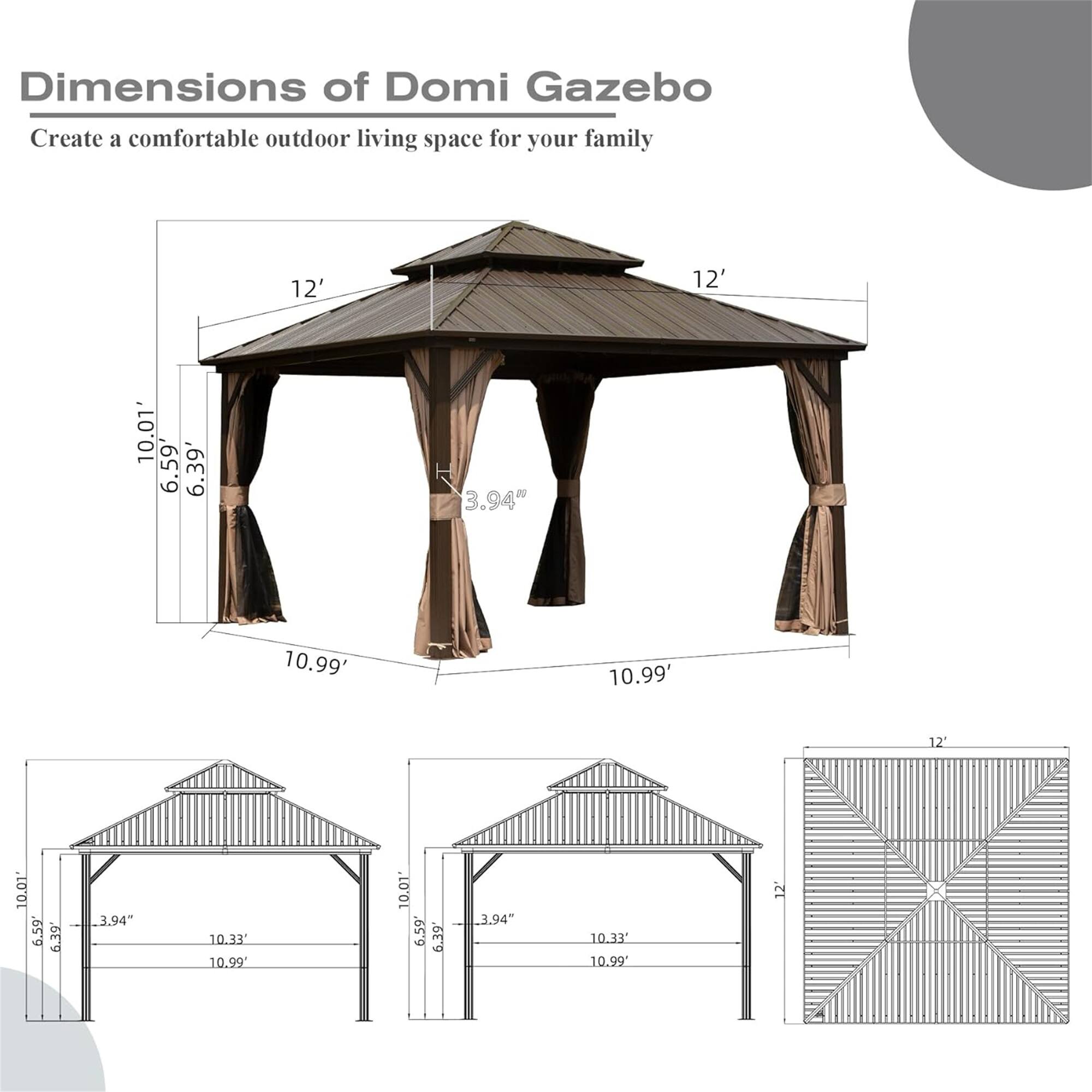 Dimensions of Domi Gazebo  
Create a comfortable outdoor living space for your family  

12' x 12'  
10.01' x 6.59' x 6.39' x 3.94"  
10.99' x 10.99' x 12' x 10.01' x 6.59' x 6.39' x 3.94"  
10.33' x 10.99' x 10.01' x 6.59' x 6.39' x 3.94"  
10.33' x 10.99' x 12'