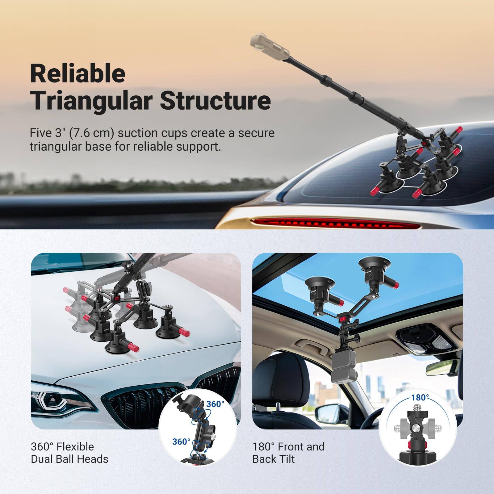 Reliable Triangular Structure  
Five 3" (7.6 cm) suction cups create a secure triangular base for reliable support.  

360° Flexible Dual Ball Heads  
360° Front and Back Tilt
