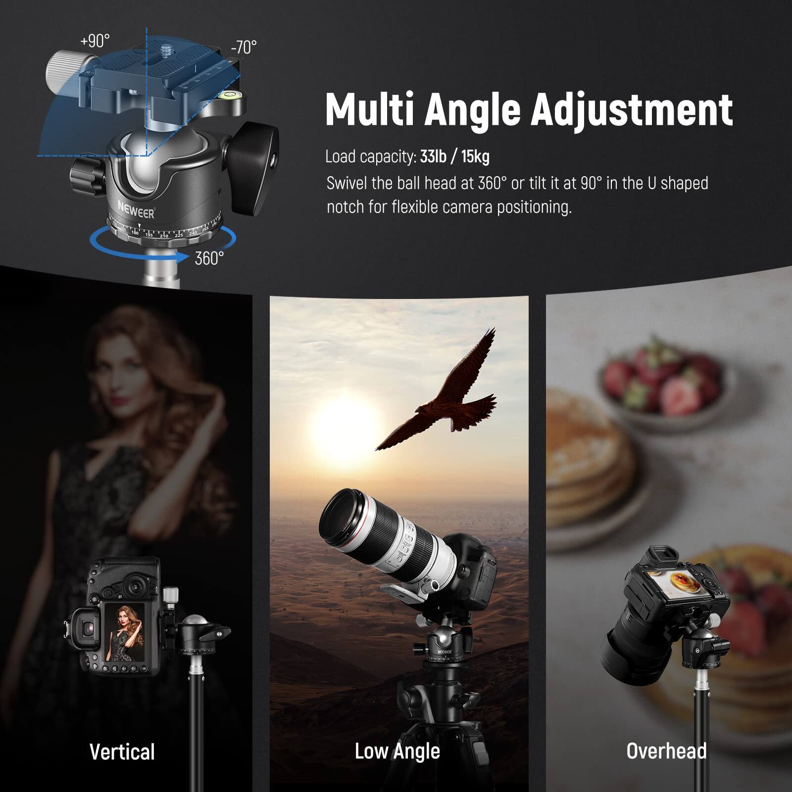 +90° -70°  
NEWEER  
T 360  
Multi Angle Adjustment  
Load capacity: 33lb / 15kg  
Swivel the ball head at 360° or tilt it at 90° in the U shaped notch for flexible camera positioning.  

Vertical  
Low Angle  
Overhead