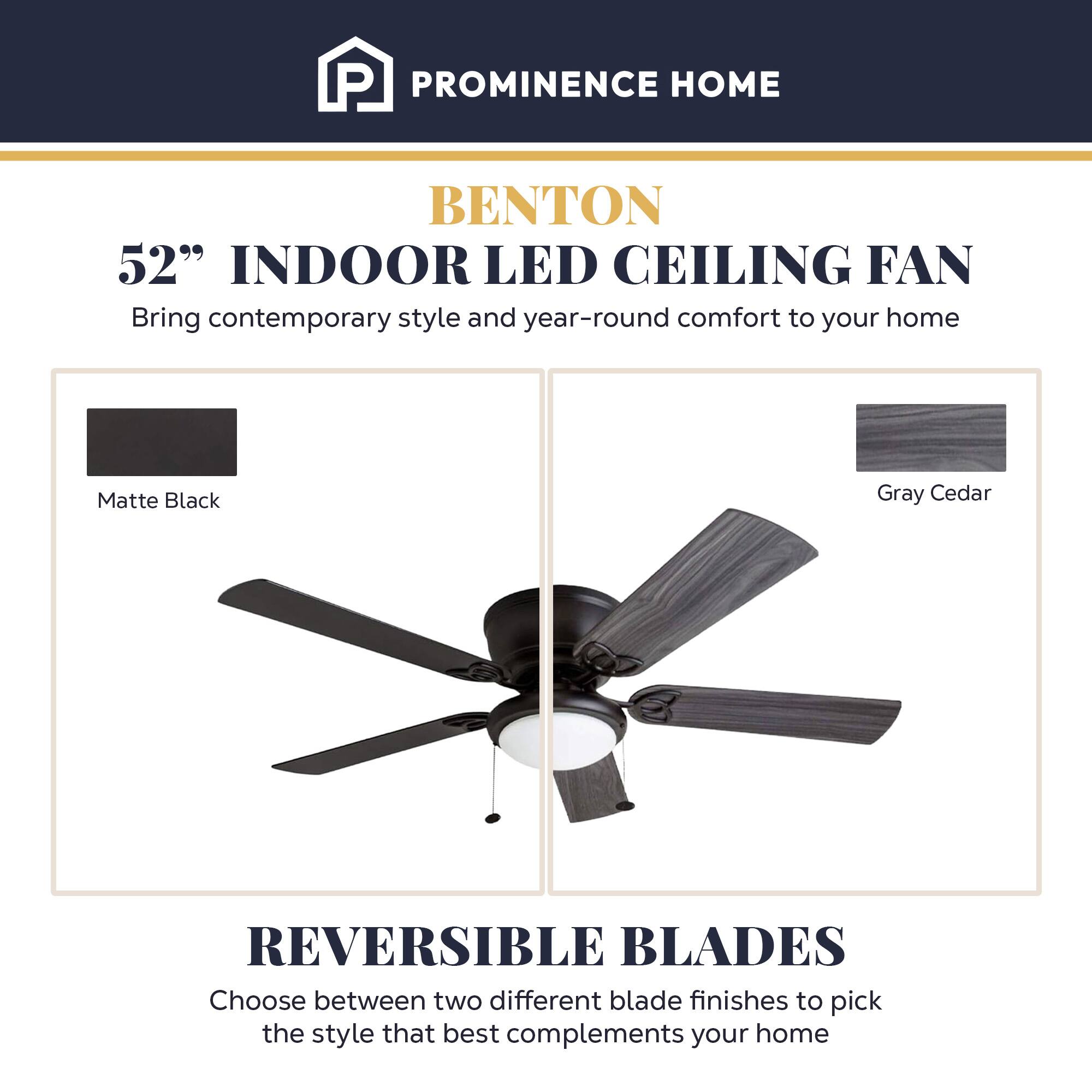 PROMINENCE HOME

BENTON 52" INDOOR LED CEILING FAN
Bring contemporary style and year-round comfort to your home

Matte Black
Gray Cedar

REVERSIBLE BLADES
Choose between two different blade finishes to pick the style that best complements your home