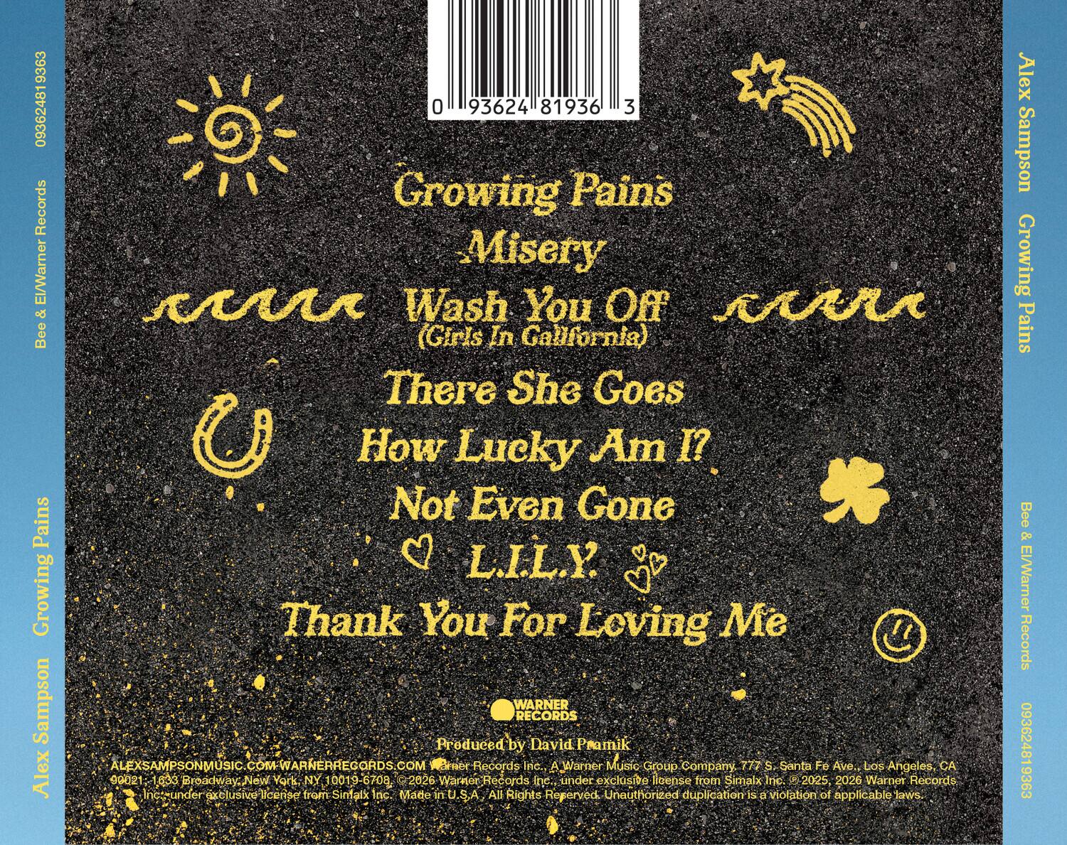9363 09362481 Records Bee & El/Warner & Alex Sampson

0 93624 81936 3 Growing Pains Misery Wash You Off (Girls In California) There She Goes How Lucky Am I? Not Even Gone L.I.L.Y. Thank You For Loving Me

WARNER RECORDS Produced by David Pramik

ALEXSAMPSONMUSIC.COM-WARNERRECORDS.COM

Bract Records Inc. A Warner Music Group Company
777 S Santa Fe Ave., Los Angeles, CA 90021
1633 Broadway, New York, NY 10019-6708

2025, 2026 Warner Records Inc. under exclusive license from Simalx Inc.

Made in U.S.A. All Rights Reserved. Unauthorized duplication is a violation of applicable laws.

Alex Sampson Growing Pains Bee & El/Warner Records 093624819363