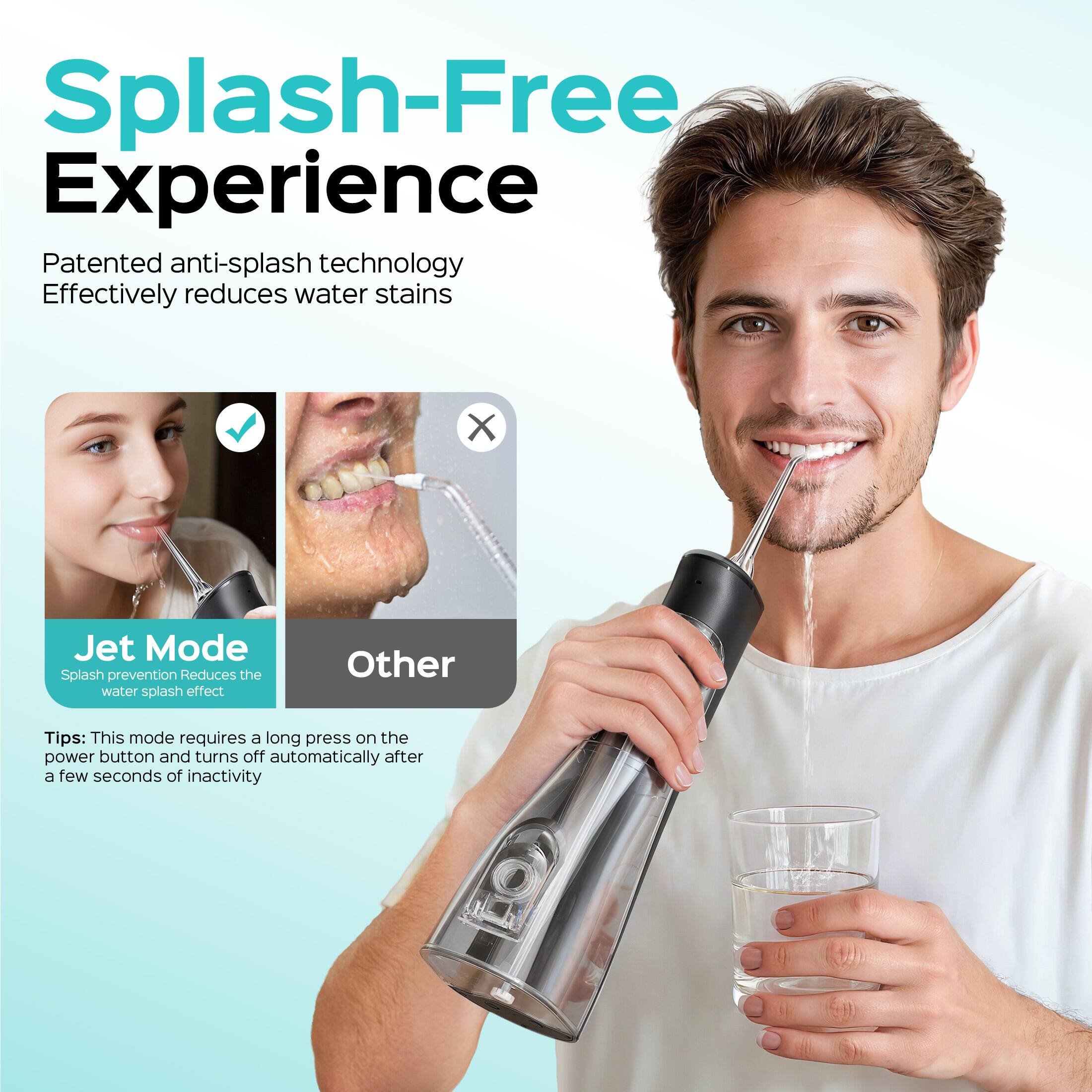 Splash-Free Experience

Patented anti-splash technology
Effectively reduces water stains

Jet Mode
Splash prevention
Reduces the water splash effect

Other

Tips: This mode requires a long press on the power button and turns off automatically after a few seconds of inactivity