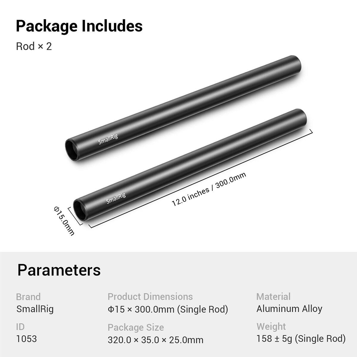 Package Includes:  
Rod x 2  

SmallRig 15.0mm 0mm  
SmallRig I 300.0mm inches 12.0  

Parameters:  
Brand: SmallRig  
ID: 1053  
Product Dimensions: 15 x 300.0mm (Single Rod)  
Package Size: 320.0 x 35.0 x 25.0mm  
Material: Aluminum Alloy  
Weight: 158 ± 5g (Single Rod)