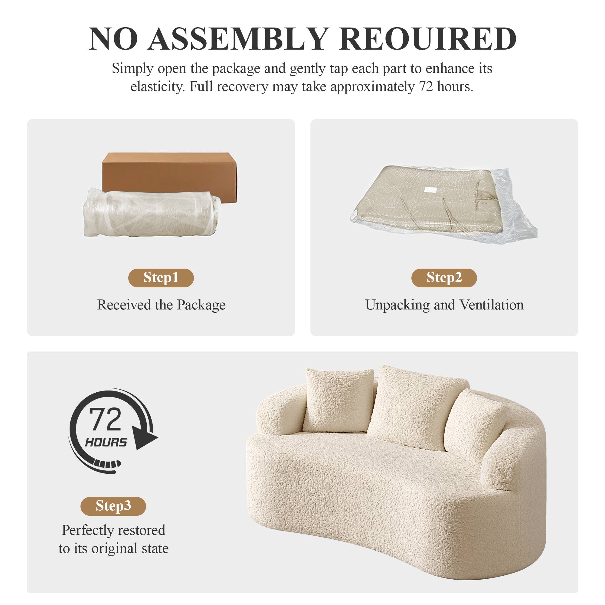 NO ASSEMBLY REQUIRED

Simply open the package and gently tap each part to enhance its elasticity. Full recovery may take approximately 72 hours.

Step 1: Received the Package

Step 2: Unpacking and Ventilation

Step 3: Perfectly restored to its original state

72 HOURS