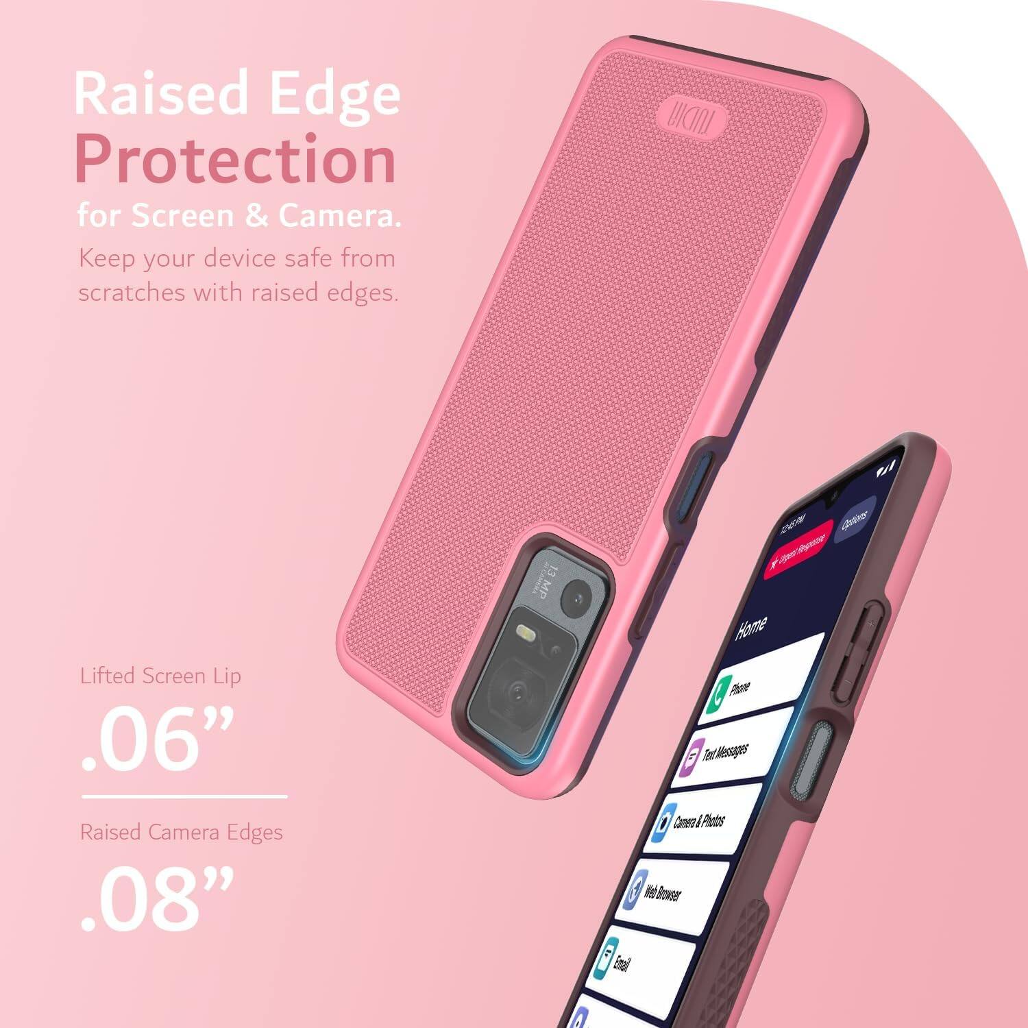Raised Edge Protection for Screen & Camera.  
Keep your device safe from scratches with raised edges.  

Lifted Screen Lip .06"  
Raised Camera Edges .08"  

13 MP  
20F  
Home  
Phone  
Text Messages  
Camera & Photos  
Web Browser  
Email