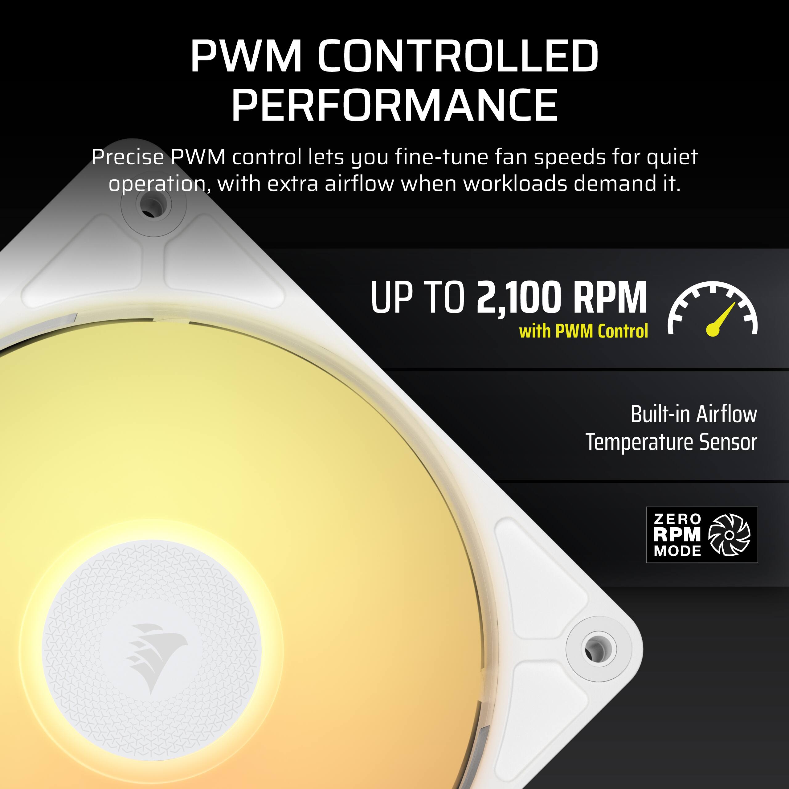 PWM CONTROLLED PERFORMANCE  
Precise PWM control lets you fine-tune fan speeds for quiet operation, with extra airflow when workloads demand it.  
UP TO 2,100 RPM with PWM Control  
Built-in Airflow Temperature Sensor  
ZERO RPM MODE