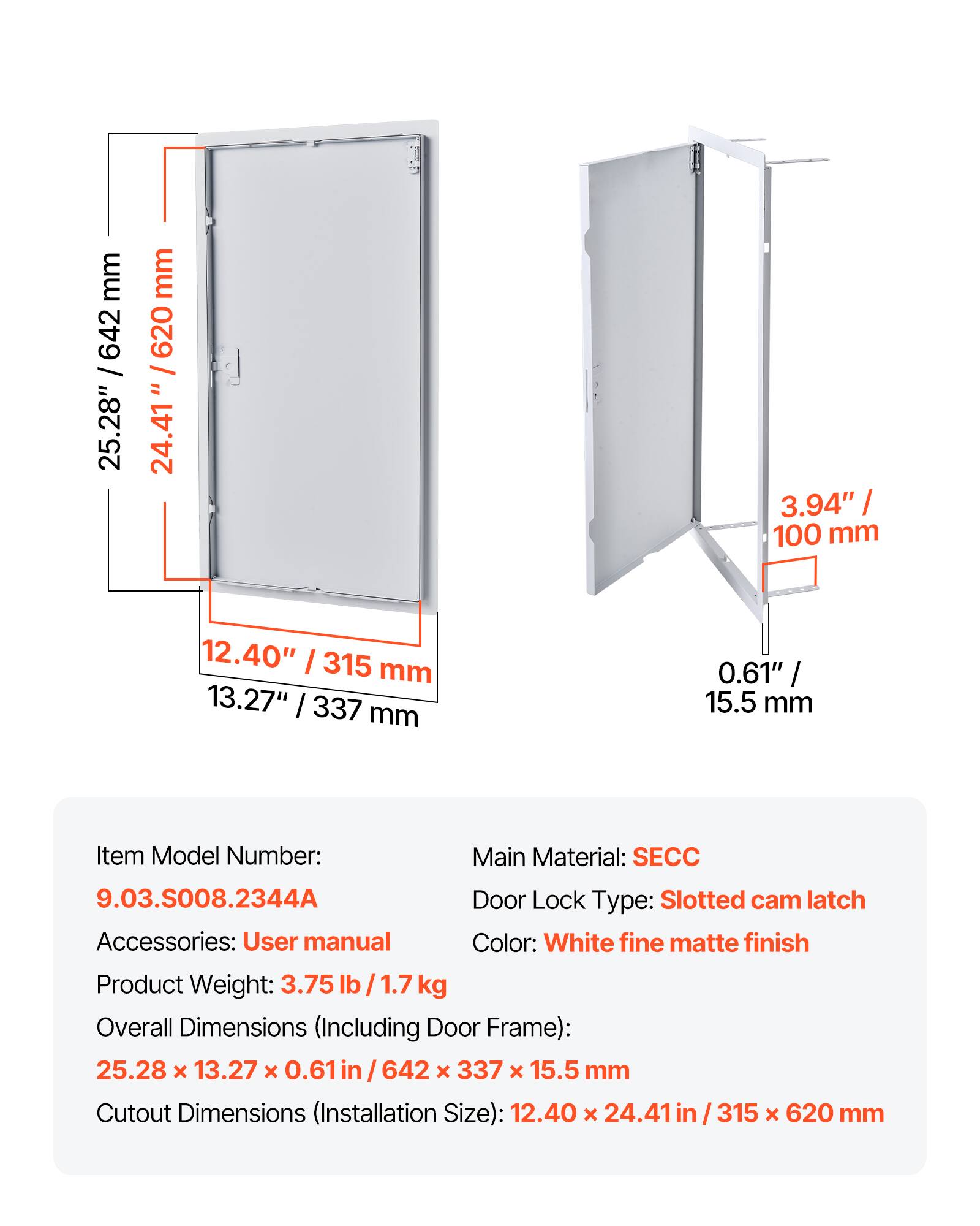 mm 642 / 25.28" mm 620 / " 24.41 3.94" I 100 mm 12.40" I 315 mm 13.27" / 337 mm 0.61" / 15.5 mm

Item Model Number: 9.03.S008.2344A  
Main Material: SECC  
Door Lock Type: Slotted cam latch  
Accessories: User manual  
Color: White fine matte finish  
Product Weight: 3.75 lb / 1.7 kg  

Overall Dimensions (Including Door Frame): 25.28 x 13.27 x 0.61 in / 642 x 337 x 15.5 mm  
Cutout Dimensions (Installation Size): 12.40 x 24.41 in / 315 x 620 mm