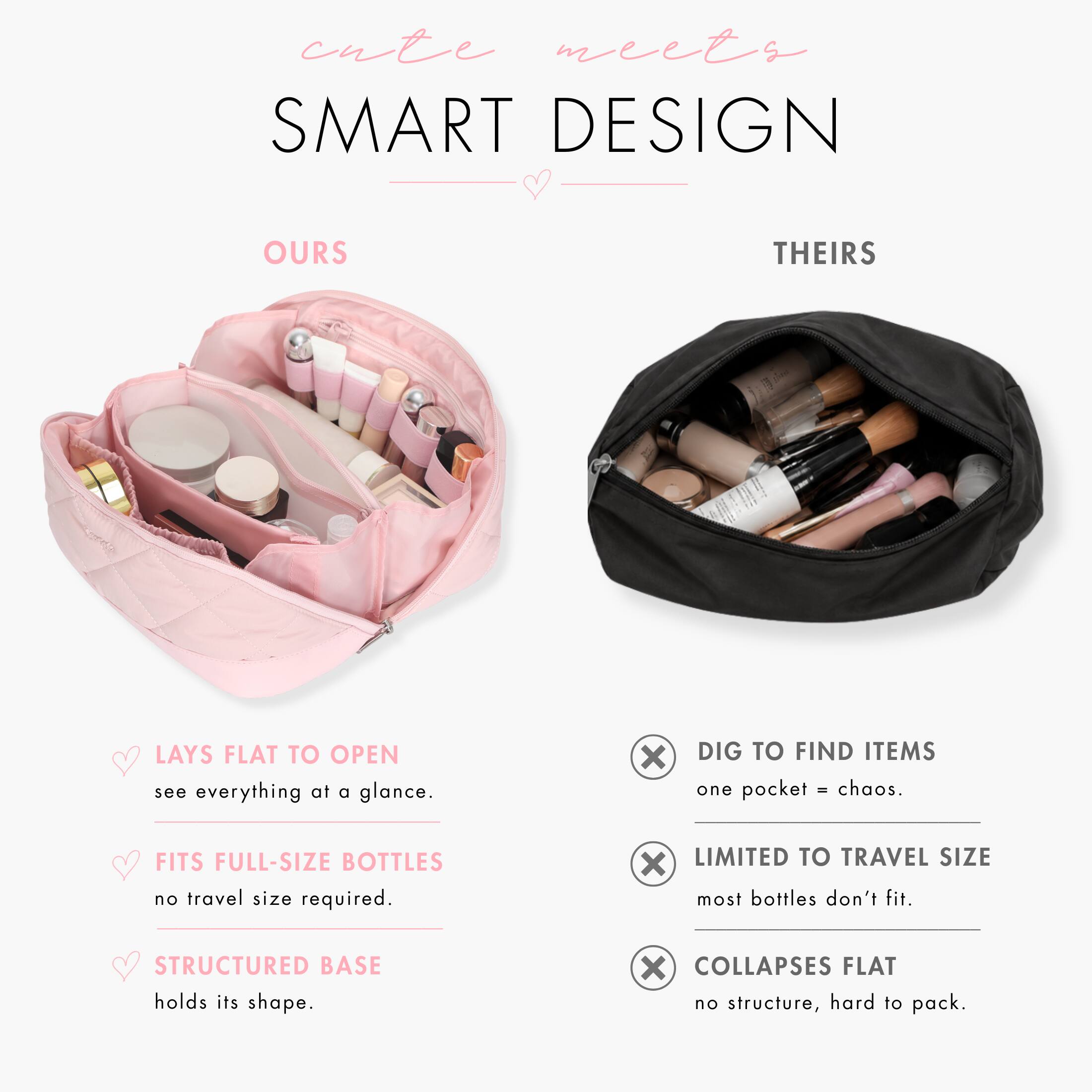 cute meets SMART DESIGN

OURS
- LAYS FLAT TO OPEN
  see everything at a glance.
- FITS FULL-SIZE BOTTLES
  no travel size required.
- STRUCTURED BASE
  holds its shape.

THEIRS
- DIG TO FIND ITEMS
  one pocket = chaos.
- LIMITED TO TRAVEL SIZE
  most bottles don't fit.
- COLLAPSES FLAT
  no structure, hard to pack.