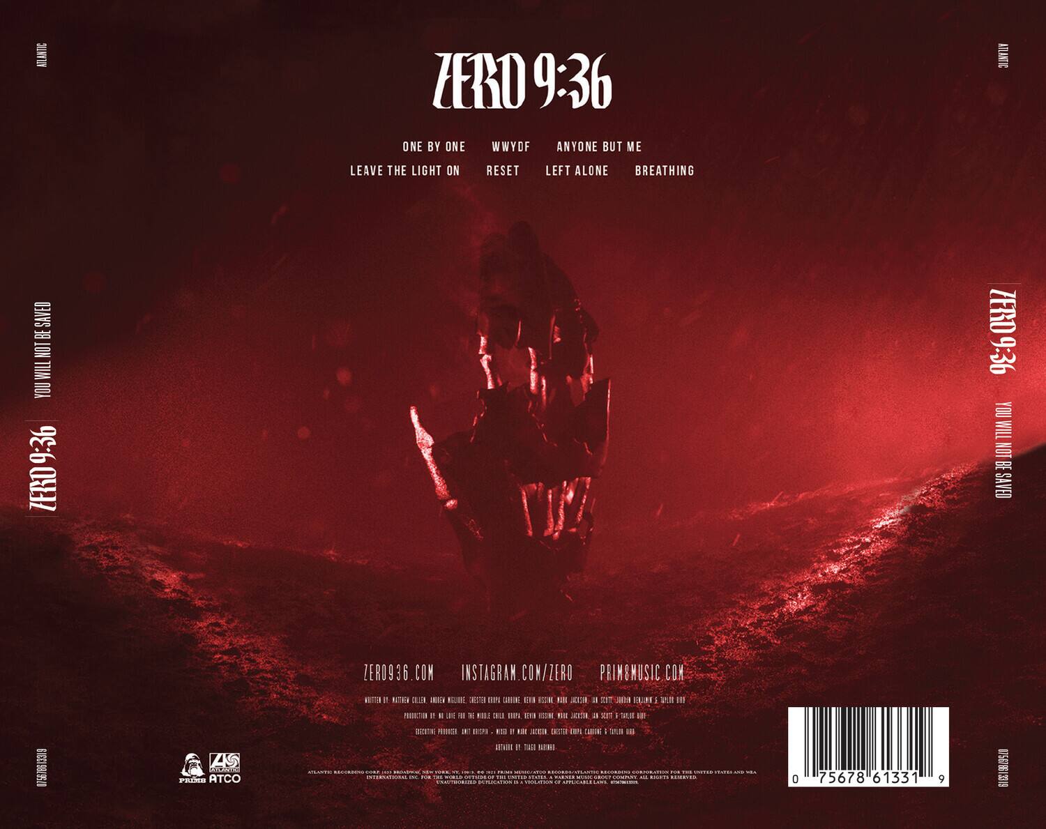 ZERO 9:36

ONE BY ONE  
WWYDF  
ANYONE BUT ME  
LEAVE THE LIGHT ON  
RESET  
LEFT ALONE  
BREATHING

ZERO936.COM  
INSTAGRAM.COM/ZERO  
PRIMSMUSIC.COM

WRITTEN BY: NATHANIEL GILBERT, ANTHONY WILLIAMS, GEORGE KRAUSE, CARLOS GONZALEZ, GEORGE KRAUSE, NATHANIEL GILBERT, ANTHONY WILLIAMS, GEORGE KRAUSE, CARLOS GONZALEZ, GEORGE KRAUSE, NATHANIEL GILBERT, ANTHONY WILLIAMS, GEORGE KRAUSE, CARLOS GONZALEZ, GEORGE KRAUSE, NATHANIEL GILBERT, ANTHONY WILLIAMS, GEORGE KRAUSE, CARLOS GONZALEZ, GEORGE KRAUSE, NATHANIEL GILBERT, ANTHONY WILLIAMS, GEORGE KRAUSE, CARLOS GONZALEZ, GEORGE KRAUSE, NATHANIEL GILBERT, ANTHON