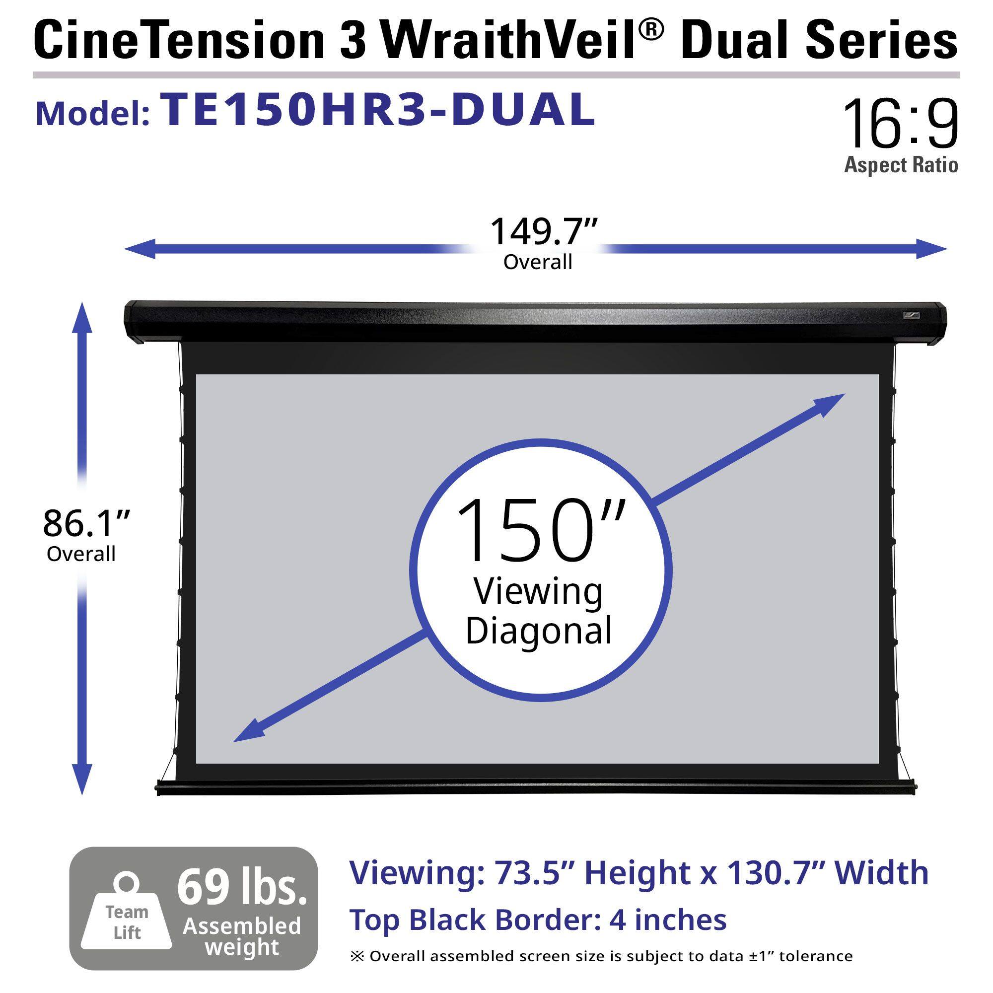 CineTension 3 WraithVeil® Dual Series  
Model: TE150HR3-DUAL  
16:9 Aspect Ratio  

149.7" Overall  
86.1" Overall  
150" Viewing Diagonal  

Viewing: 73.5" Height x 130.7" Width  
Top Black Border: 4 inches  

69 lbs. Team Assembled weight  
*Overall assembled screen size is subject to data ±1" tolerance