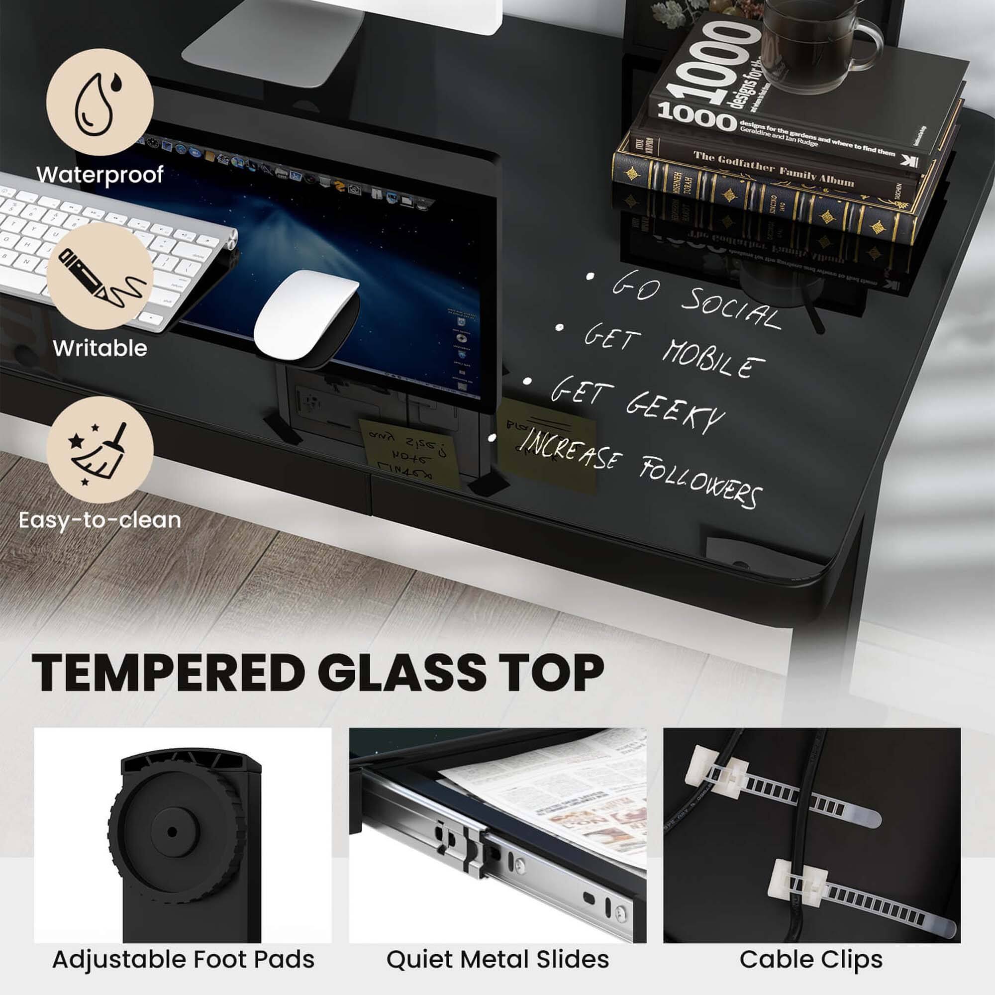 - Waterproof
- Writable
- Easy-to-clean

- Go Social
- Get Mobile
- Get Geeky
- Increase Followers

- Tempered Glass Top

- Adjustable Foot Pads
- Quiet Metal Slides
- Cable Clips