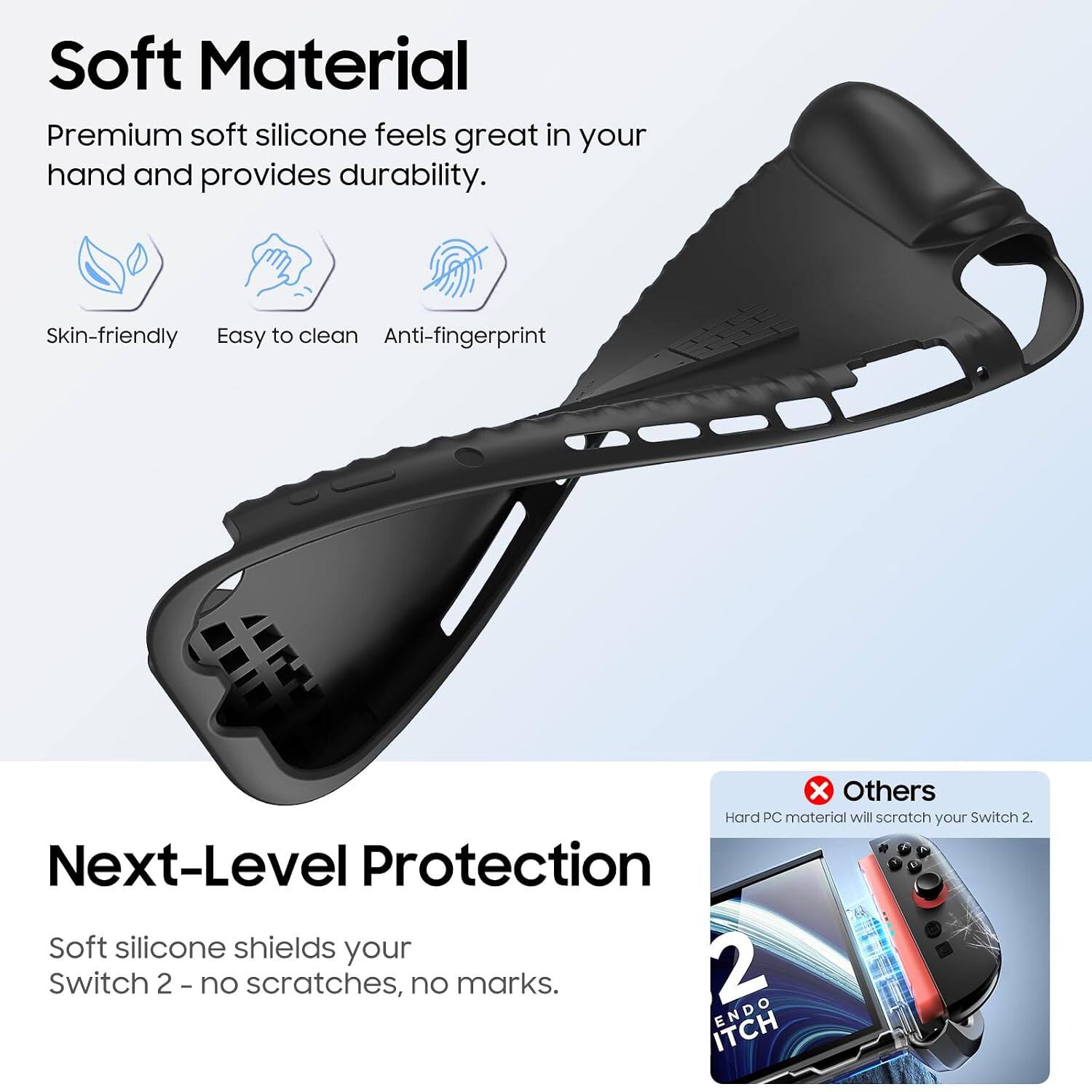 Soft Material  
Premium soft silicone feels great in your hand and provides durability.  
Skin-friendly  
Easy to clean  
Anti-fingerprint  

Next-Level Protection  
Soft silicone shields your Switch 2 - no scratches, no marks.  

Others  
Hard PC material will scratch your Switch 2.