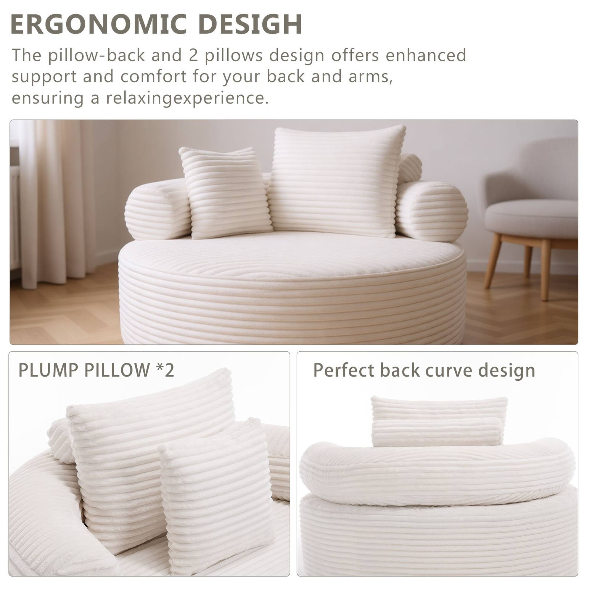 ERGONOMIC DESIGN  
The pillow-back and 2 pillows design offers enhanced support and comfort for your back and arms, ensuring a relaxing experience.  

PLUMP PILLOW *2  
Perfect back curve design