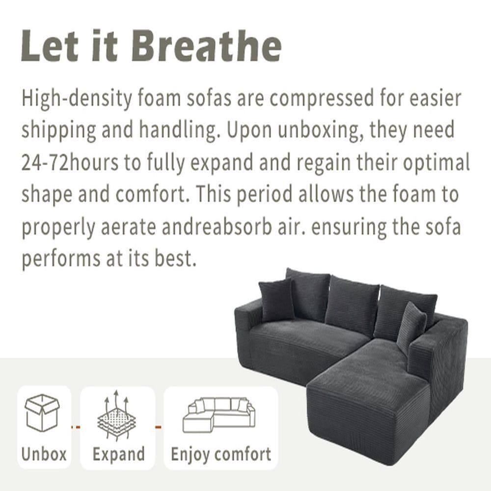 Let it Breathe

High-density foam sofas are compressed for easier shipping and handling. Upon unboxing, they need 24-72 hours to fully expand and regain their optimal shape and comfort. This period allows the foam to properly aerate and reabsorb air, ensuring the sofa performs at its best.

Unbox  
Expand  
Enjoy comfort