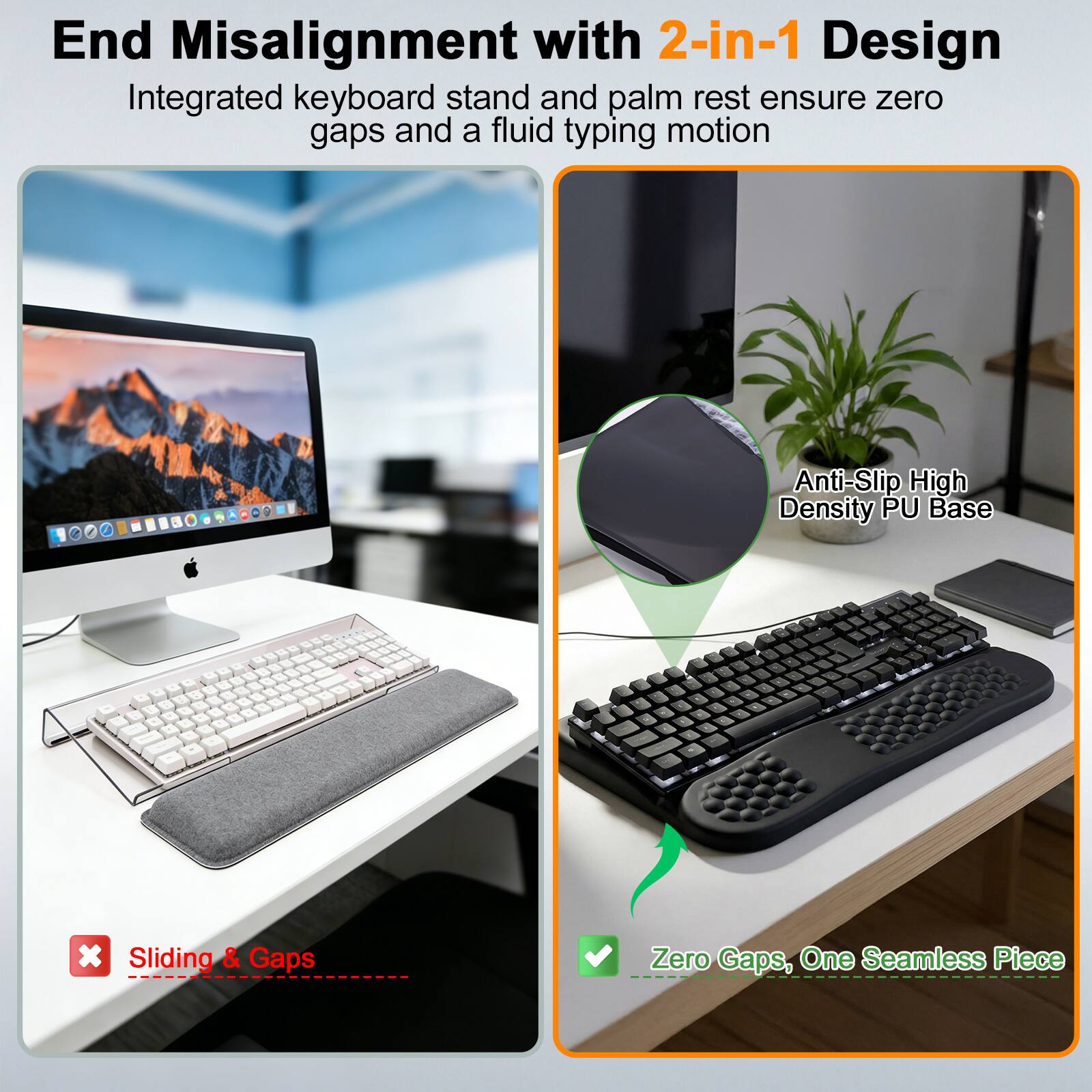 End Misalignment with 2-in-1 Design  
Integrated keyboard stand and palm rest ensure zero gaps and a fluid typing motion  

Anti-Slip High Density PU Base  

Sliding & Gaps  
Zero Gaps, One Seamless Piece