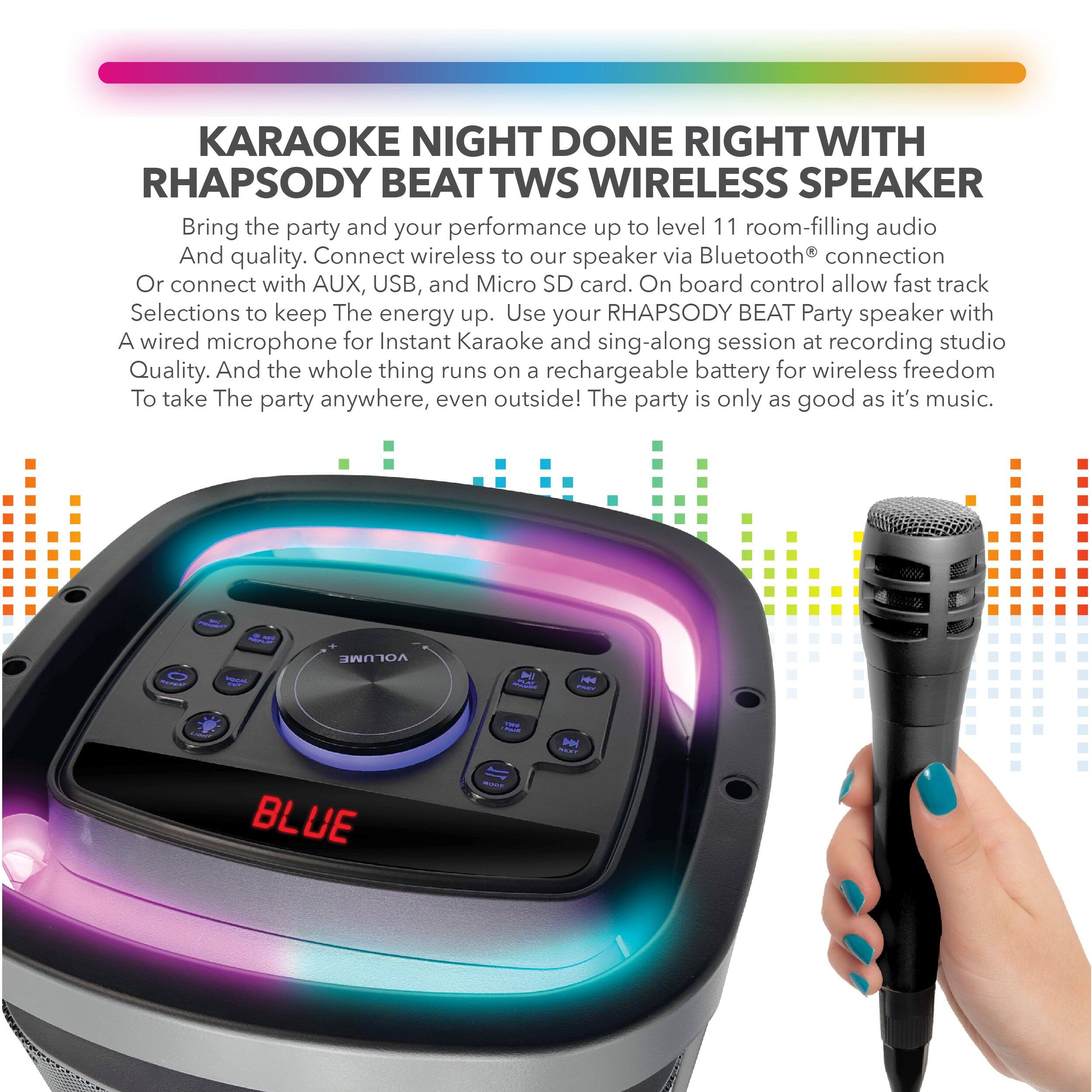 KARAOKE NIGHT DONE RIGHT WITH RHAPSODY BEAT TWI WIRELESS SPEAKER

Bring the party and your performance up to level 11 room-filling audio And quality. Connect wireless to our speaker via Bluetooth® connection Or connect with AUX, USB, and Micro SD card. On board control allow fast track Selections to keep The energy up. Use your RHAPSODY BEAT Party speaker with A wired microphone for Instant Karaoke and sing-along session at recording studio Quality. And the whole thing runs on a rechargeable battery for wireless freedom To take The party anywhere, even outside! The party is only as good as it's music.

VOLUME

BLUE