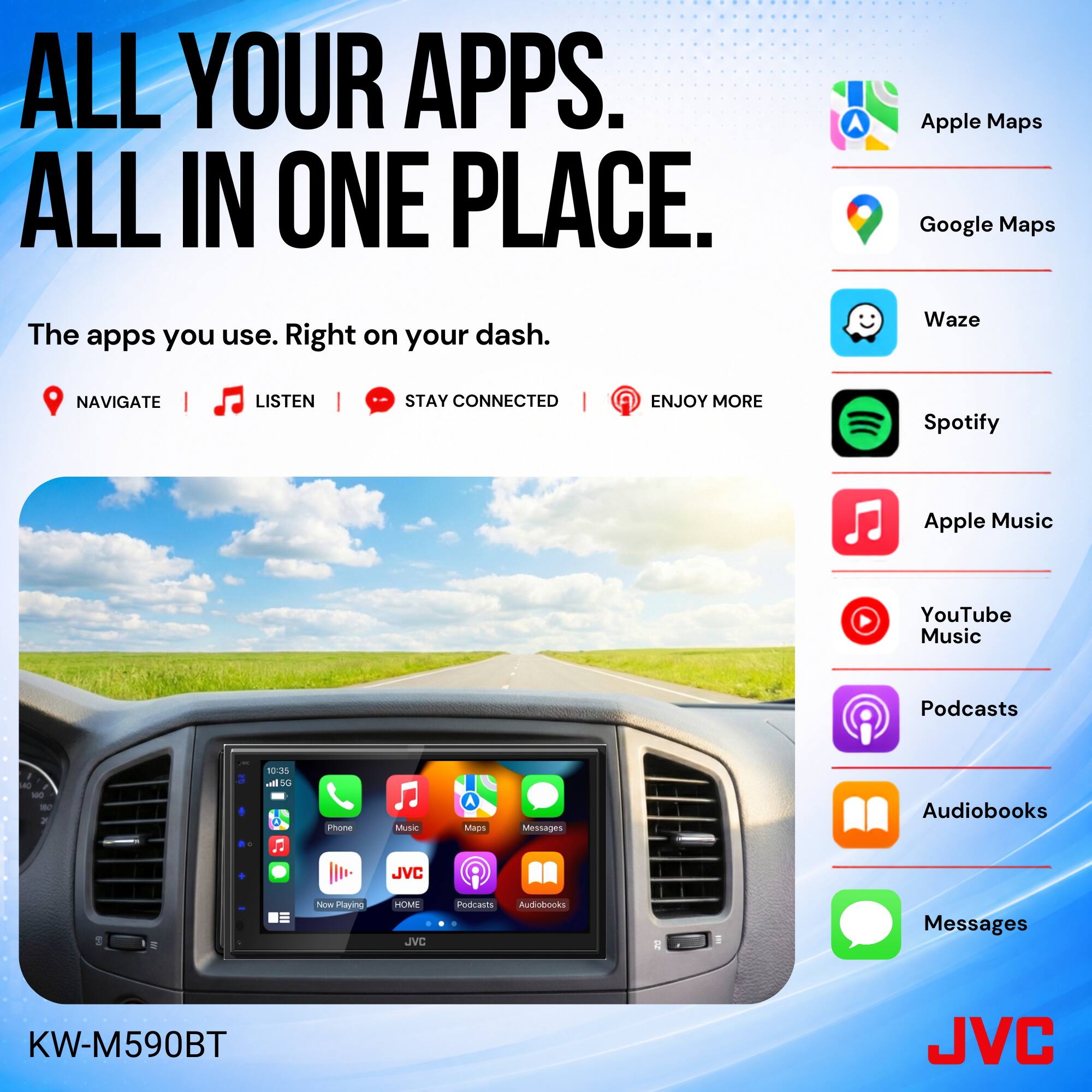 ALL YOUR APPS. ALL IN ONE PLACE.

The apps you use. Right on your dash.

NAVIGATE | LISTEN | STAY CONNECTED | ENJOY MORE

Apple Maps
Google Maps
Waze
Spotify
Apple Music
YouTube Music
Podcasts
Audiobooks
Messages

KW-M590BT

JVC