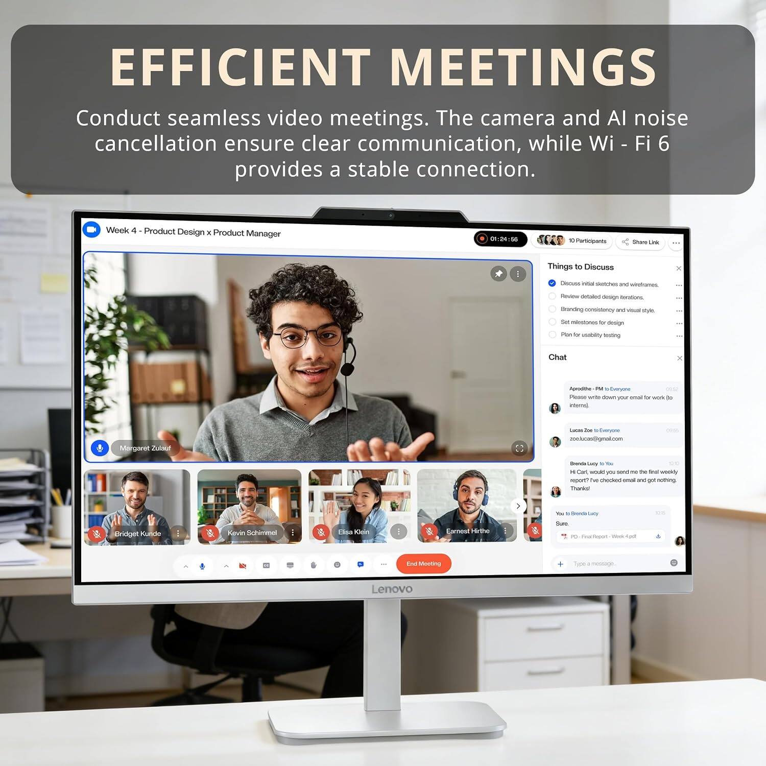 EFFICIENT MEETINGS

Conduct seamless video meetings. The camera and AI noise cancellation ensure clear communication, while Wi-Fi 6 provides a stable connection.

Week 4 - Product Design x Product Manager
01-26-56
4CES
10 Participants

Things to Discuss
- Discuss initial sketches and wireframes
- Review detailed design iterations
- Branding consistency and visual style
- Set deadlines for design
- Plan for usability testing

Chat
- Margaret Zulaf: Please write down your email for work, do I
- Lucas Zoe: Everyone
- zonexxx@gmail.com
- Brenda Lucy: To Everyone
- H. Cart: Could you send me the final weekly report? We checked email and got nothing
- Brenda Lucy: Sure
- Brenda Lucy: Sure
- Brenda Lucy: Sure
- Brenda Lucy: Sure
- Brenda Lucy: Sure
- Brenda Lucy: Sure
- Brenda Lucy: Sure
- Brenda Lucy: Sure
- Brenda Lucy: Sure
- Brenda Lucy: Sure
- Brenda Lucy: Sure
- Brenda Lucy: Sure
- Brenda Lucy: Sure
- Brenda Lucy: Sure
- Brenda Lucy: Sure
- Brenda Lucy: Sure
- Brenda Lucy