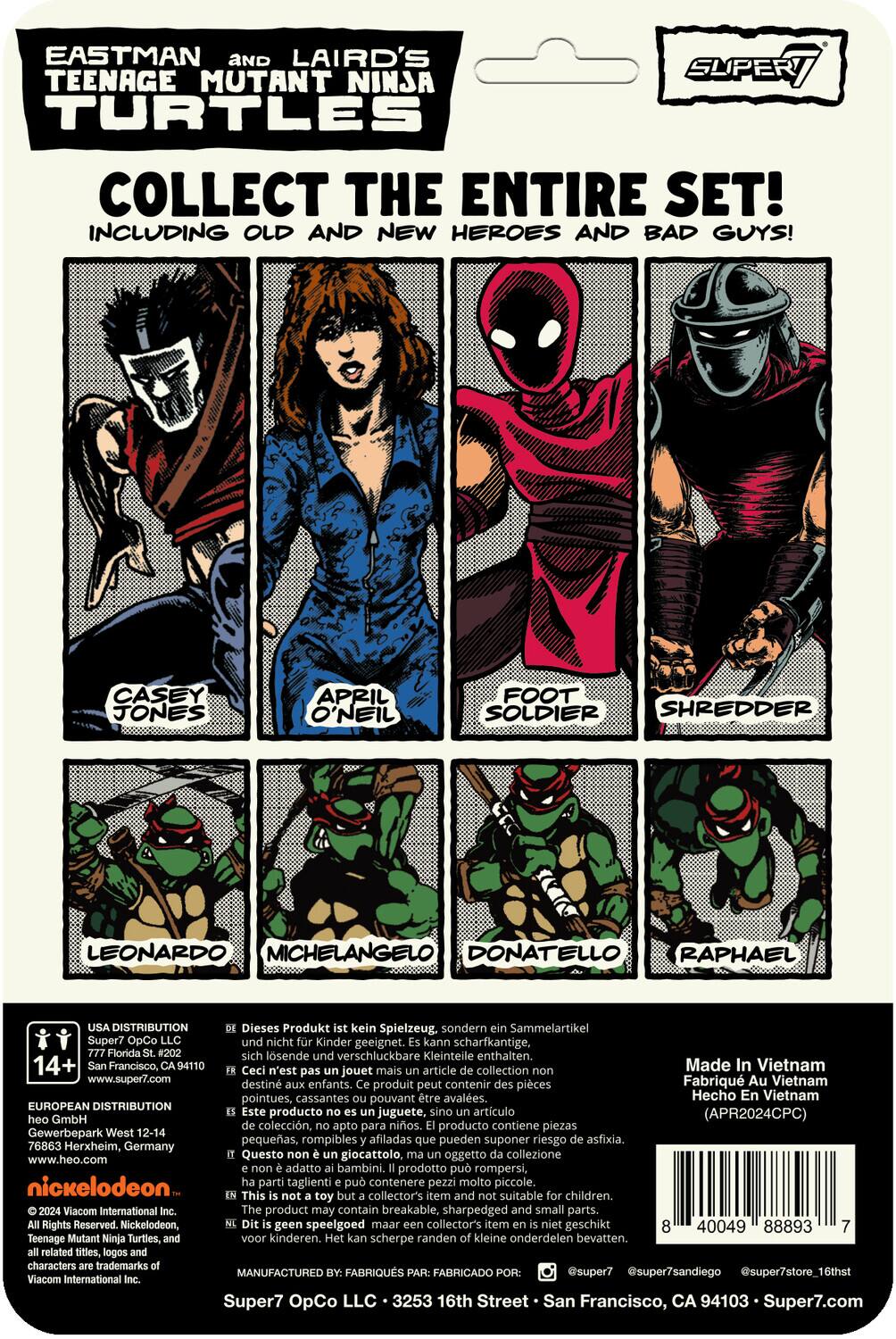 EASTMAN AND LAIRD'S SUPER TEENAGE MUTANT NINJA TURTLES COLLECT THE ENTIRE SET! INCLUDING OLD AND NEW HEROES AND BAD GUYS! CASEY JONES APRIL O'NEIL FOOT SOLDIER SHREDDER LEONARDO MICHELANGELO DONATELLO RAPHAEL

DISTRIBUTION: Dieses Produkt kein Spielzeug, sondern Sammelartikel Super7 OpCo und nicht Kinder geeignet. Kann scharfkantige, Florida #202 sich lösende und verschluckbare Kleinteile enthalten. 14+ Francisco, CA94110

Ceci n'est pas un jouet mais un article de collection Super7 OpCo, destiné aux adultes. Fabriqué au Vietnam. Ce produit peut contenir des pièces pointues, cassantes pouvant être avalées. www.super7.com

Hecho en Vietnam. EUROPEAN DISTRIBUTION: Este producto no es juguete, sino artículo de colección (APR2024CPC) GmbH, apto para adultos. Producto contiene piezas pequeñas, rompibles afiladas que pueden suponer riesgo de asfixia. 76863 Herxheim, Germany

Questo giocattolo, oggetto collezione www.heo.com, adatto a bambini. Prodotto può rompersi, nickelodeon

Made in Vietnam.
