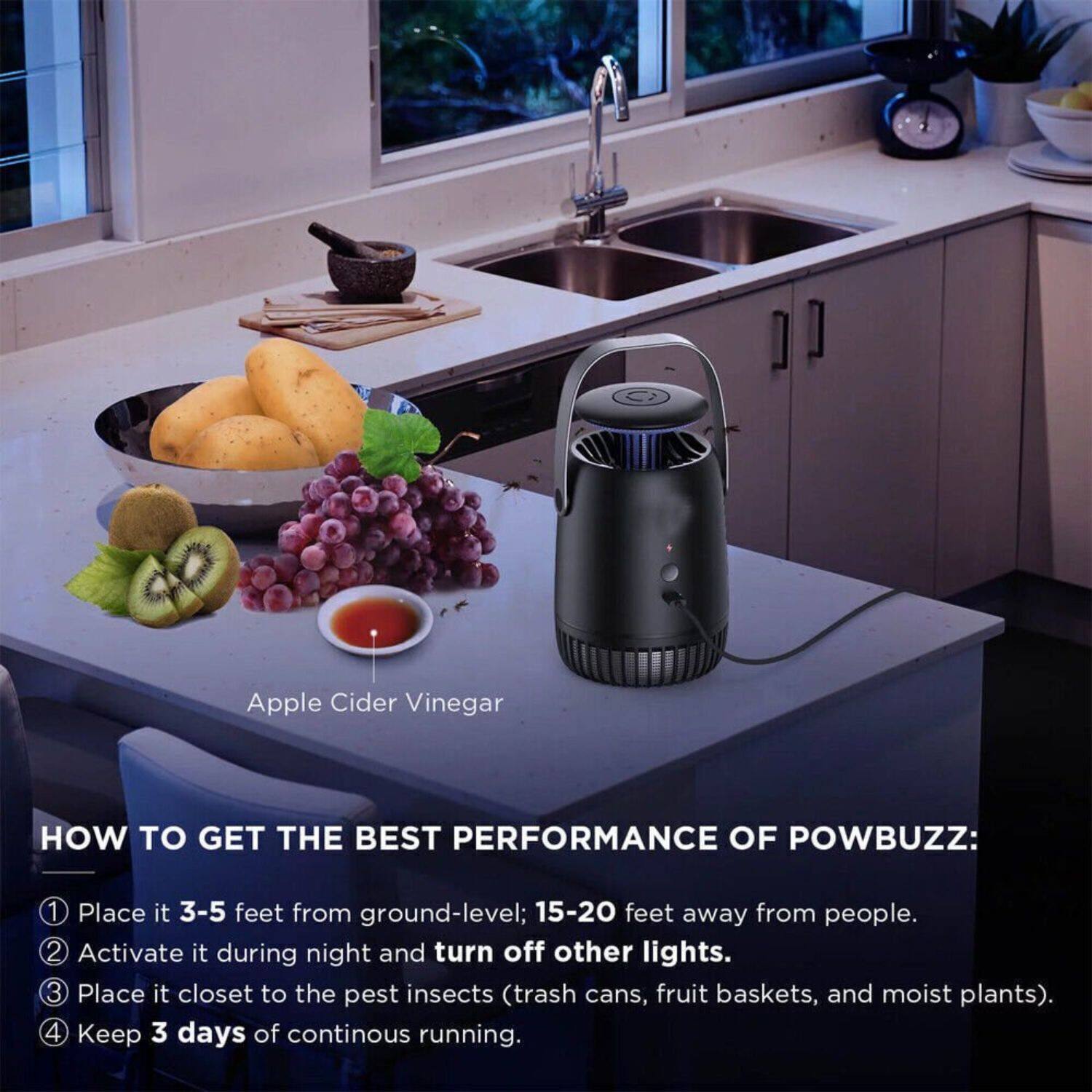 Apple Cider Vinegar

HOW TO GET THE BEST PERFORMANCE OF POWBUZZ:

1. Place it 3-5 feet from ground-level; 15-20 feet away from people.
2. Activate it during night and turn off other lights.
3. Place it closest to the pest insects (trash cans, fruit baskets, and moist plants).
4. Keep 3 days of continuous running.