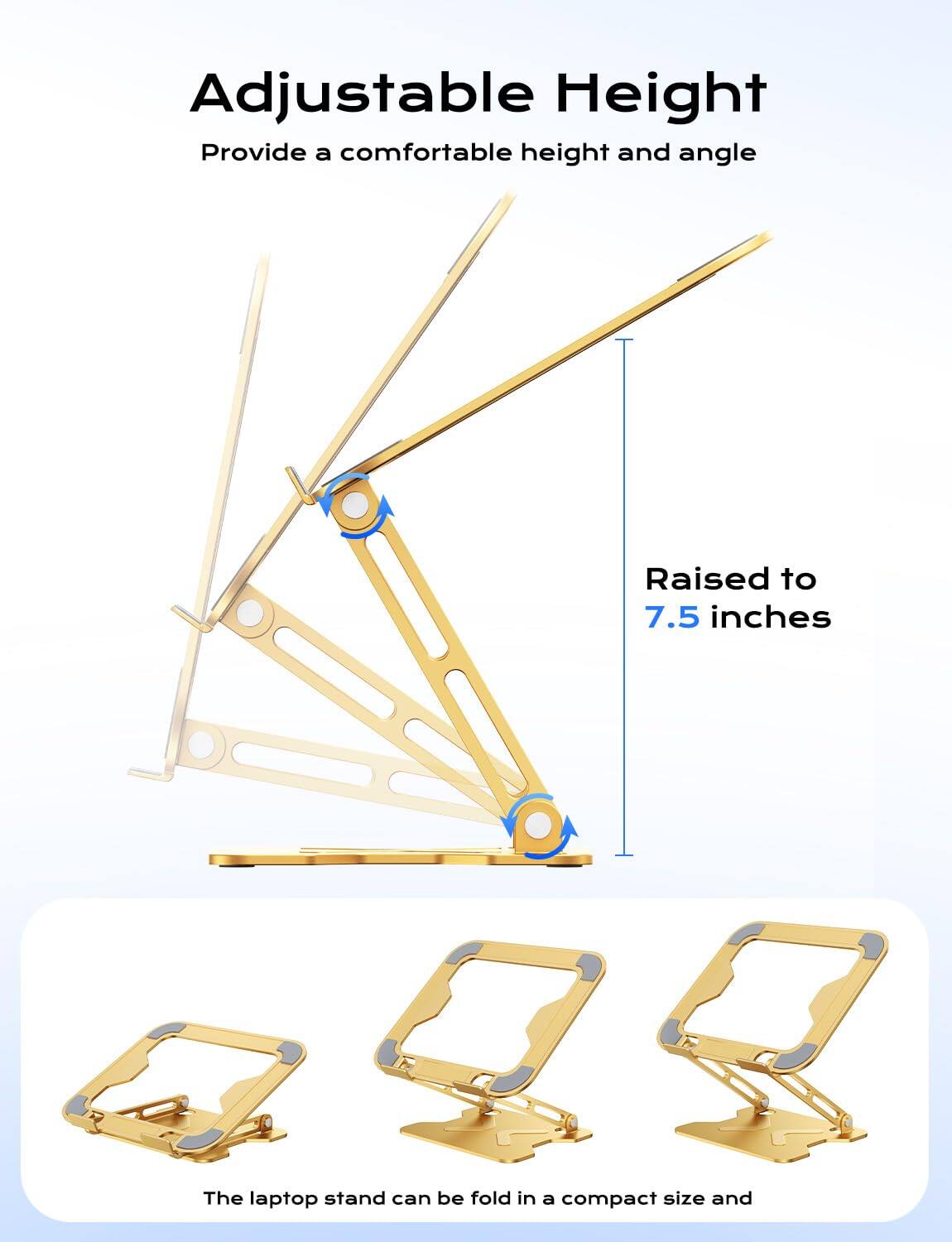 Adjustable Height  
Provide a comfortable height and angle  

Raised to 7.5 inches  

The laptop stand can be folded in a compact size and