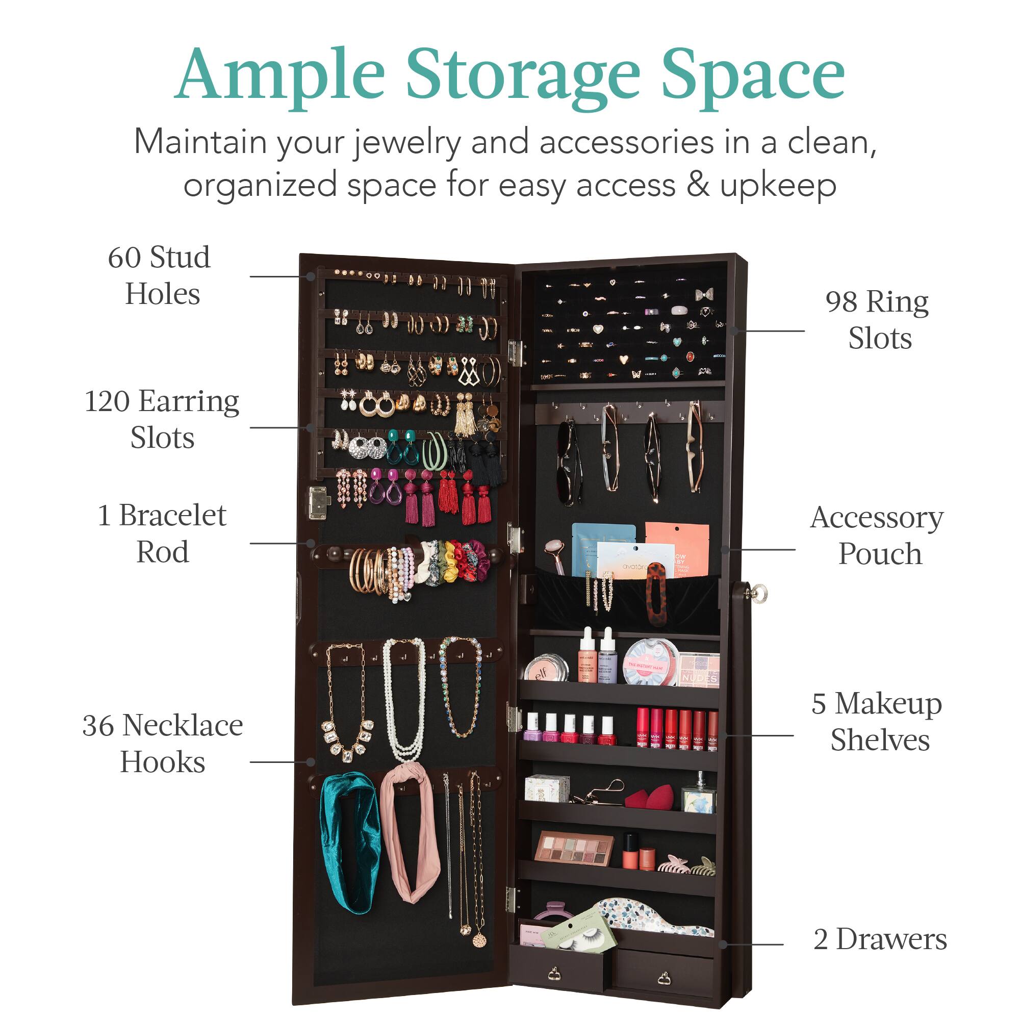 Ample Storage Space

Maintain your jewelry and accessories in a clean, organized space for easy access & upkeep.

- 60 Stud Holes
- 98 Ring Slots
- 120 Earring Slots
- 1 Bracelet Rod
- 36 Necklace Hooks
- 5 Makeup Shelves
- 2 Drawers
- Accessory Pouch