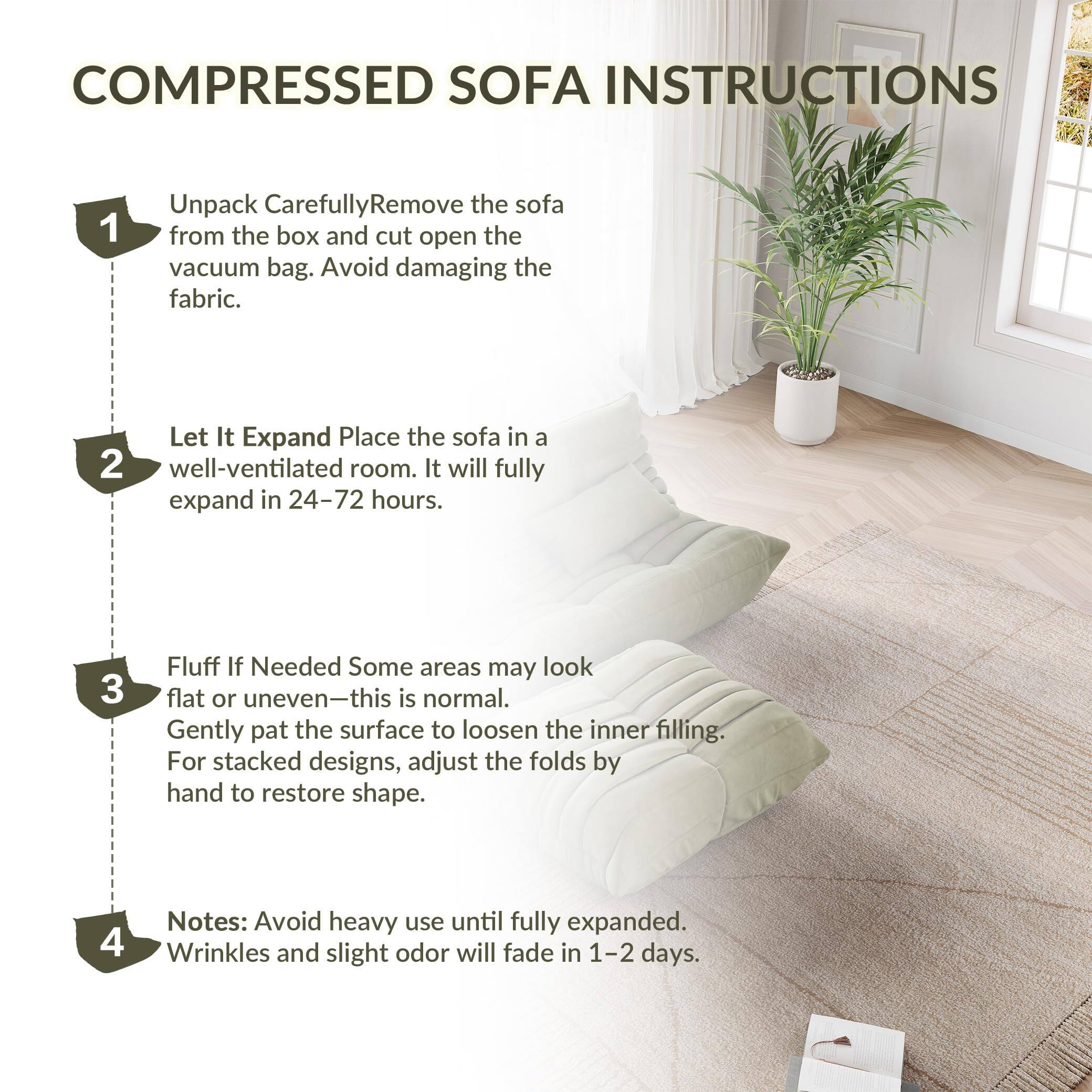COMPRESSED SOFA INSTRUCTIONS

1. Unpack Carefully
   - Remove the sofa from the box and cut open the vacuum bag.
   - Avoid damaging the fabric.

2. Let It Expand
   - Place the sofa in a well-ventilated room.
   - It will fully expand in 24–72 hours.

3. Fluff If Needed
   - Some areas may look flat or uneven—this is normal.
   - Gently pat the surface to loosen the inner filling.
   - For stacked designs, adjust the folds by hand to restore shape.

4. Notes
   - Avoid heavy use until fully expanded.
   - Wrinkles and slight odor will fade in 1–2 days.