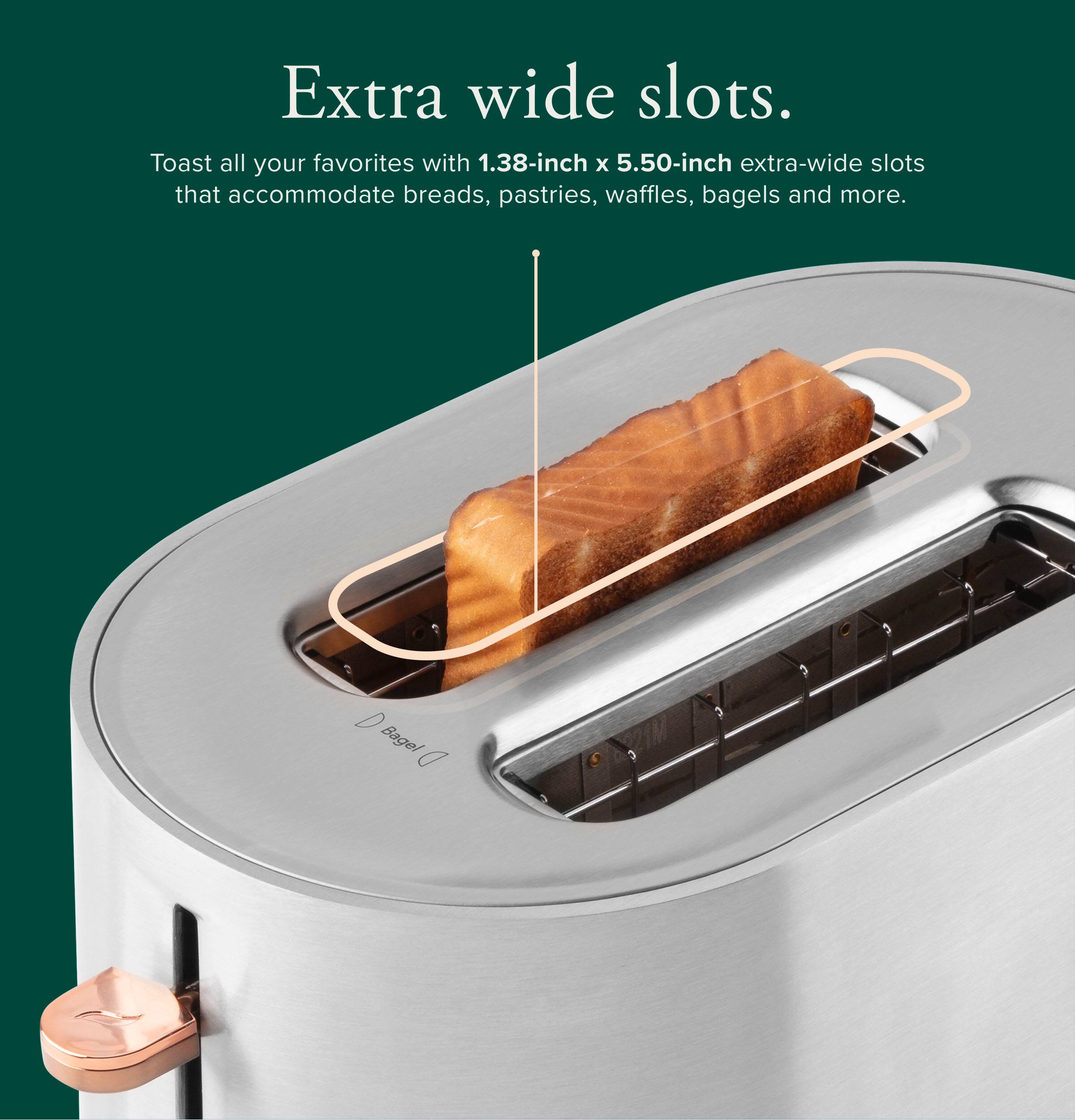 Extra wide slots. Toast all your favorites with 1.38-inch x 5.50-inch extra-wide slots that accommodate breads, pastries, waffles, bagels and more.