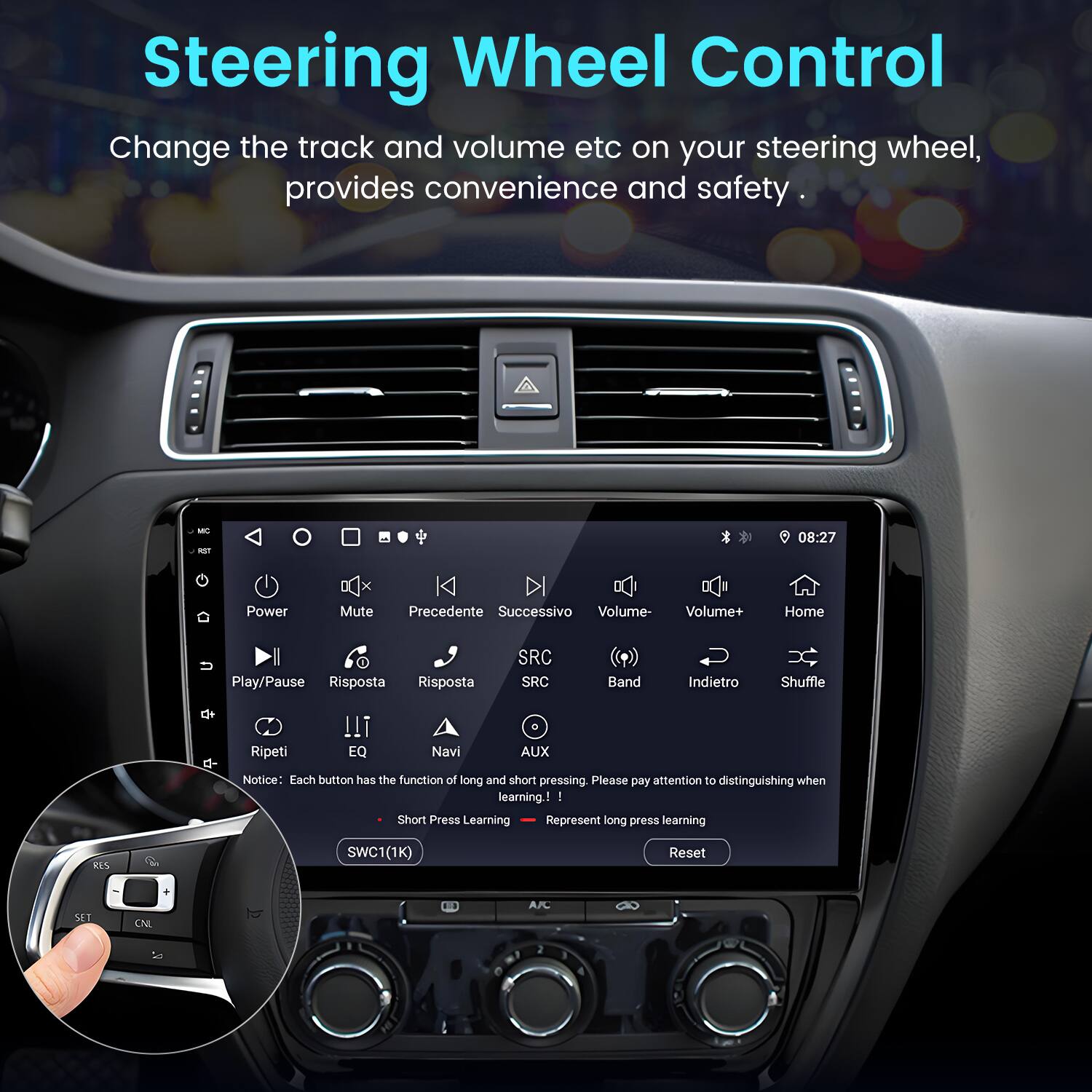 Steering Wheel Control

Change the track and volume etc on your steering wheel, provides convenience and safety.

- Power
- Mute
- Precedente
- Successivo
- Volume-
- Volume+
- Home
- Play/Pause
- Risposta
- Risposta
- SRC
- SRC
- Band
- Indietro
- Shuffle
- Ripeti
- EQ
- Navi
- AUX

Notice: Each button has the function of long and short pressing. Please pay attention to distinguishing when learning!

- Short Press Learning
- Long Press Learning

RIS SWC1 (1K) Reset SET CNL