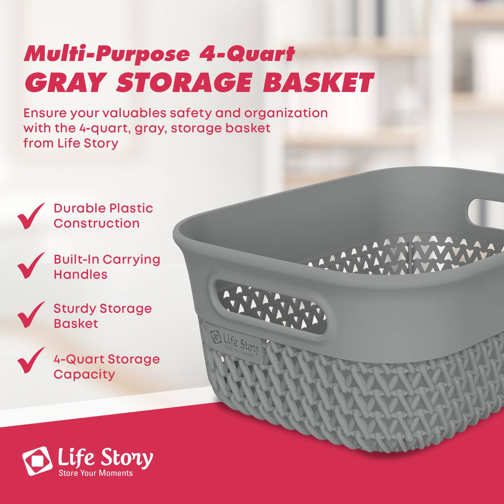 Multi-Purpose 4-Quart GRAY STORAGE BASKET

Ensure your valuables safety and organization with the 4-quart, gray, storage basket from Life Story

- Durable Plastic Construction
- Built-In Carrying Handles
- Sturdy Storage Basket
- 4-Quart Storage Capacity

Life Story  
Store Your Moments