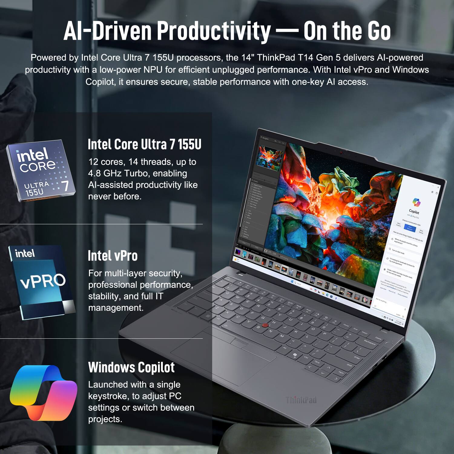 AI-Driven Productivity - On the Go

Powered by Intel Core Ultra 7 155U processors, the 14" ThinkPad T14 Gen 5 delivers AI-powered productivity with a low-power NPU for efficient unplugged performance. With Intel vPro and Windows Copilot, it ensures secure, stable performance with one-key AI access.

Intel Core Ultra 7 155U
12 cores, 14 threads, up to 4.8 GHz Turbo, enabling AI-assisted productivity like never before.

Intel vPro
For multi-layer security, professional performance, stability, and full IT management.

Windows Copilot
Launched with a single keystroke, to adjust PC settings or switch between projects.