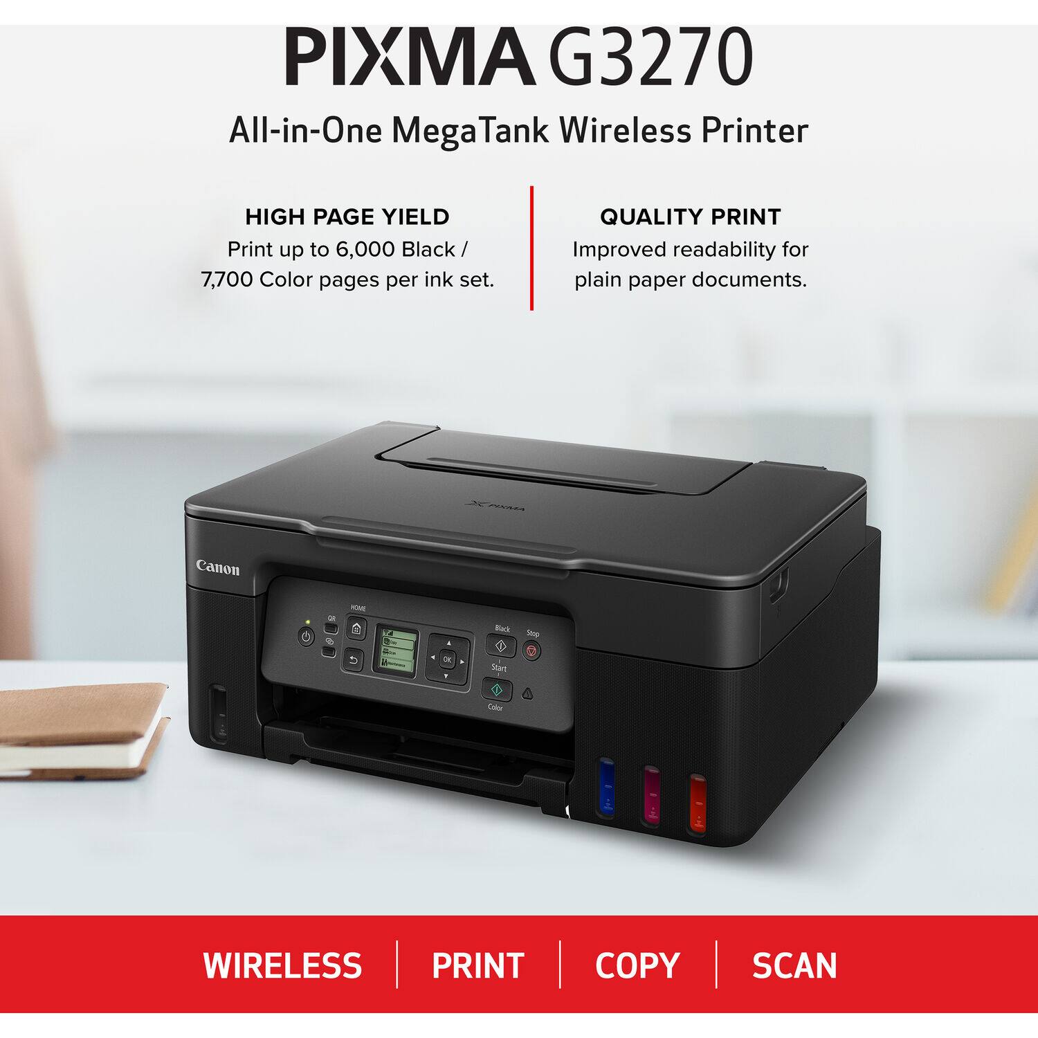 PIXMA G3270 All-in-One Mega Tank Wireless Printer

HIGH PAGE YIELD
Print up to 6,000 Black / 7,700 Color pages per ink set.

QUALITY PRINT
Improved readability for plain paper documents.

Canon

WIRELESS PRINT COPY SCAN