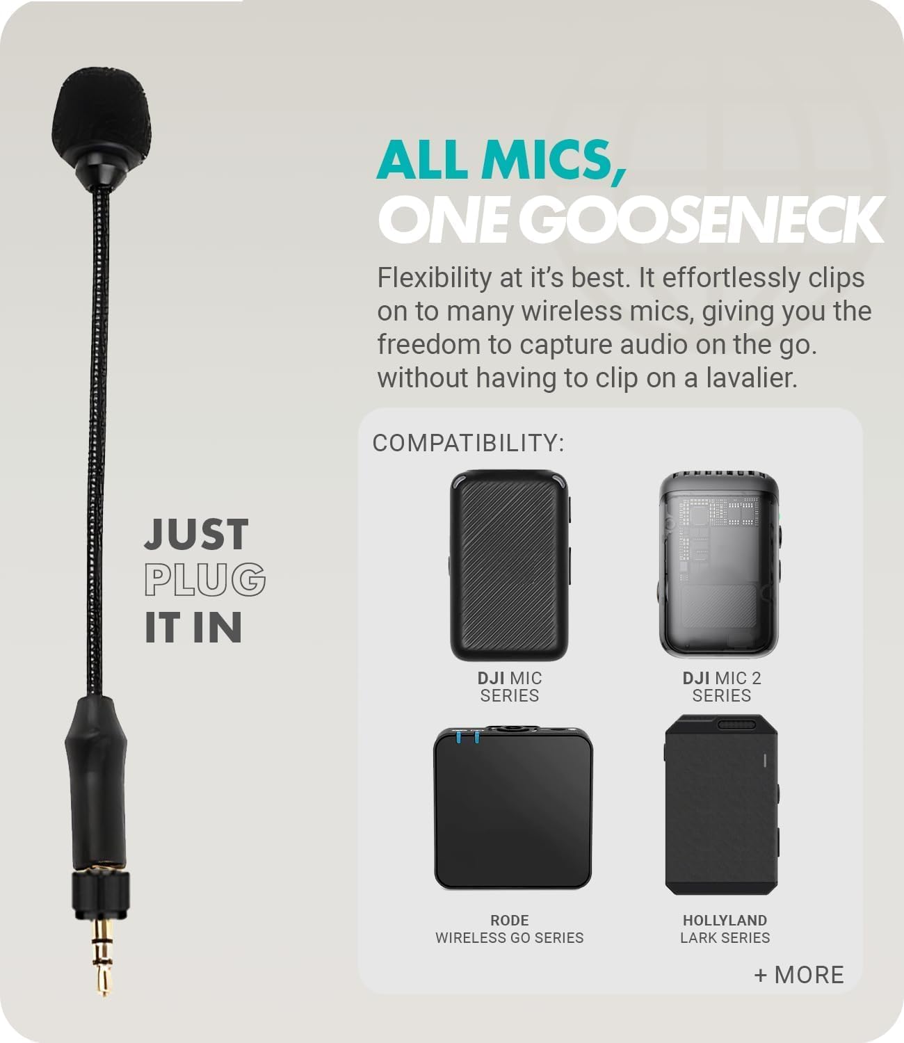 **ALL MICS, ONE GOOSENECK**

Flexibility at its best. It effortlessly clips on to many wireless mics, giving you the freedom to capture audio on the go without having to clip on a lavalier.

**COMPATIBILITY:**

- JUST PLUG IT IN
- DJI MIC SERIES
- DJI MIC 2 SERIES
- RODE WIRELESS GO SERIES
- HOLLYLAND LARK SERIES
- + MORE