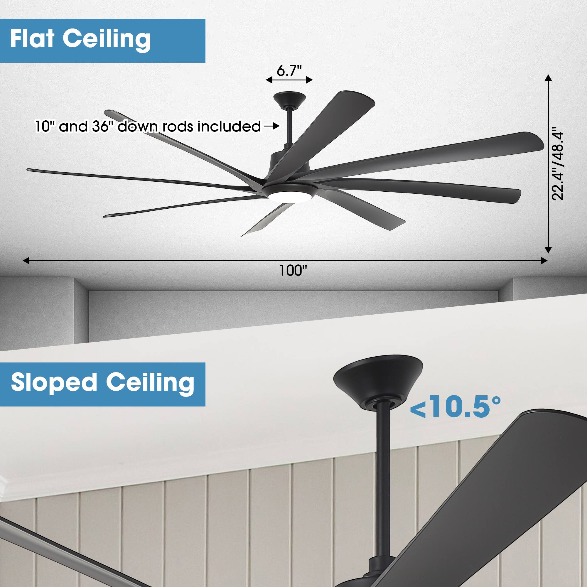 Flat Ceiling  
6.7"  
10" and 36" down rods included  
22.4/48.4"  
100"  

Sloped Ceiling  
<10.5°