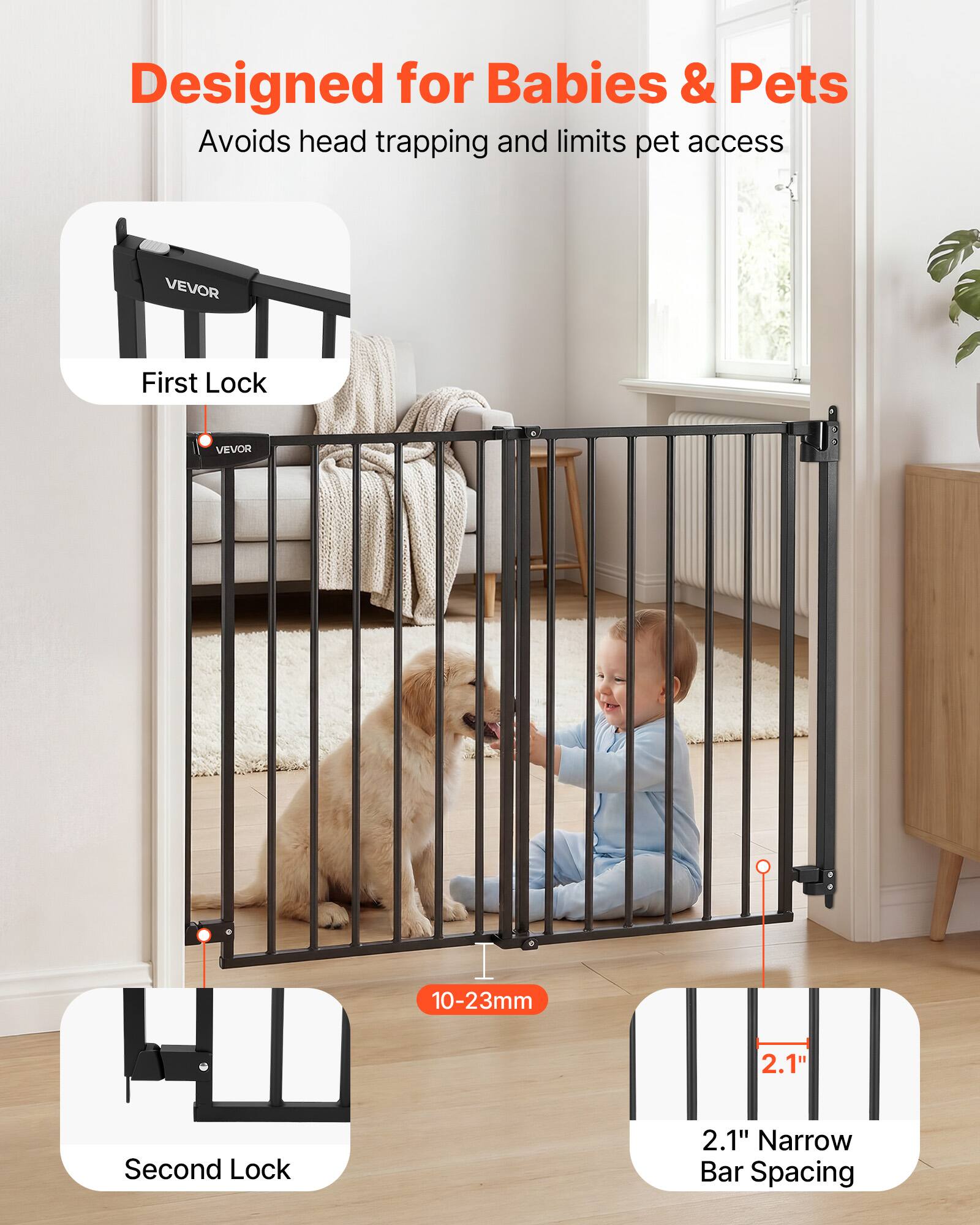 Designed for Babies & Pets  
Avoids head trapping and limits pet access  

VEVOR  
First Lock  
VEVOR  
Second Lock  

10-23mm  
2.1" Narrow Bar Spacing