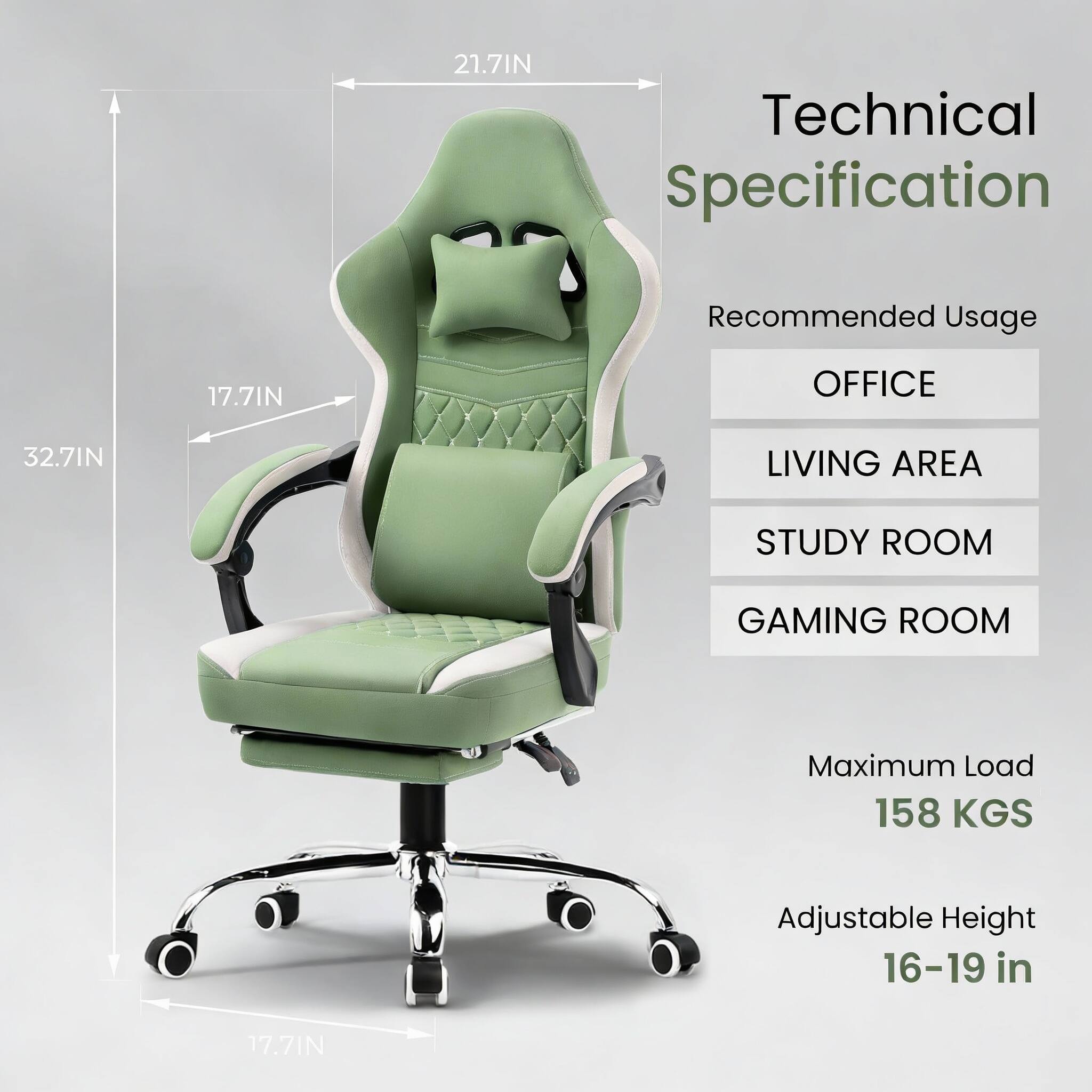 Technical Specification

Recommended Usage
- OFFICE
- LIVING AREA
- STUDY ROOM
- GAMING ROOM

Maximum Load: 158 KGS

Adjustable Height: 16-19 in

Dimensions:
- 21.7 IN
- 17.7 IN
- 32.7 IN
- 17.7 IN