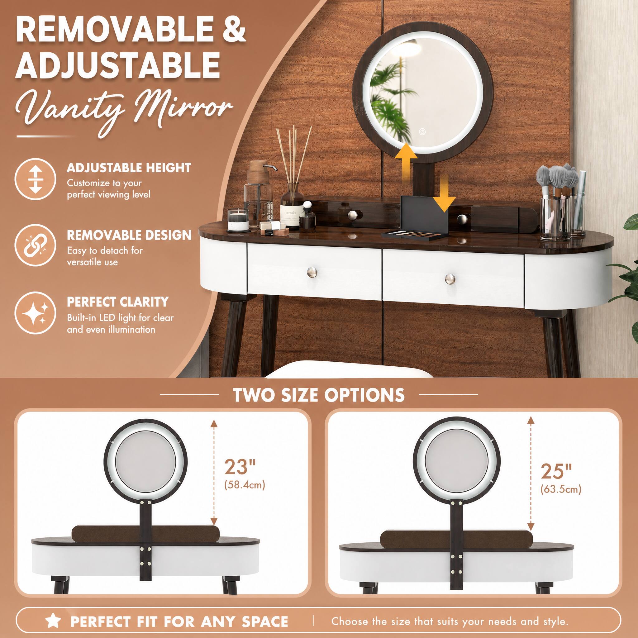REMOVABLE & ADJUSTABLE Vanity Mirror

ADJUSTABLE HEIGHT
Customize to your perfect viewing level

REMOVABLE DESIGN
Easy to detach for versatile use

PERFECT CLARITY
Built-in LED light for clear and even illumination

TWO SIZE OPTIONS
23" (58.4cm)
25" (63.5cm)

PERFECT FIT FOR ANY SPACE
Choose the size that suits your needs and style.