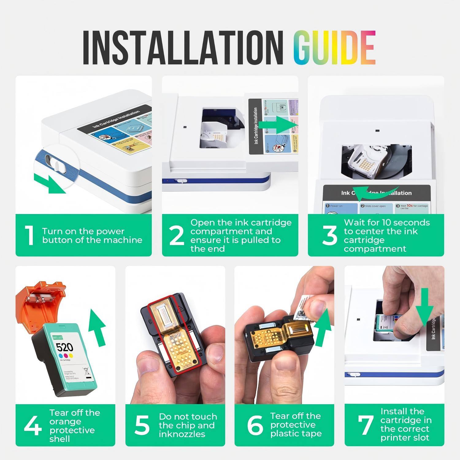 INSTALLATION GUIDE

1. Turn on the power button of the machine
2. Open the ink cartridge compartment and ensure it is pulled to the end
3. Wait for 10 seconds to center the ink cartridge compartment
4. Tear off the orange protective shell
5. Do not touch the chip and inknozzles
6. Tear off the protective plastic tape
7. Install the cartridge in the correct printer slot