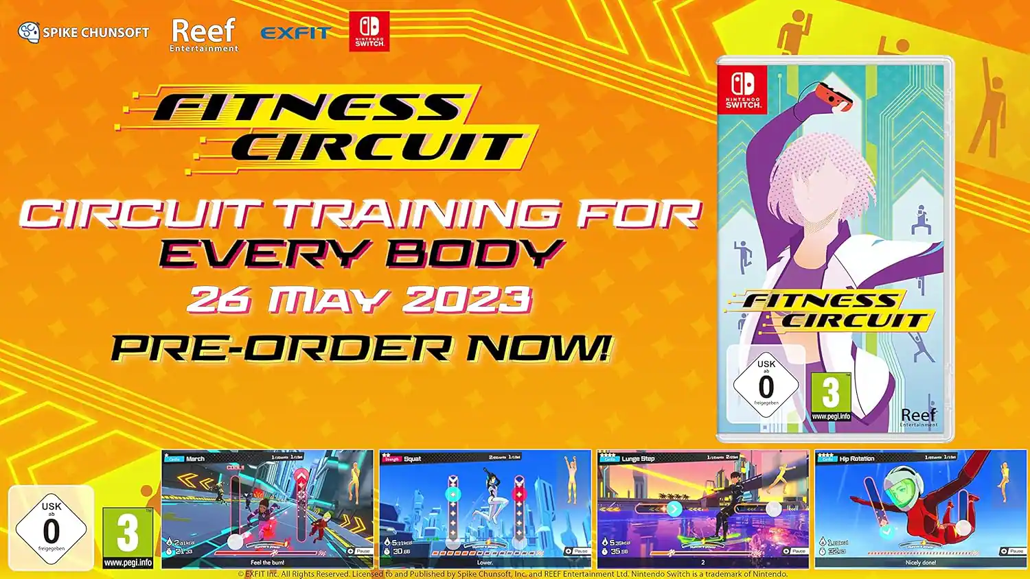 SPIKE CHUNSOFT Reef EXFIT SWITCH Entertainment FITNESS CIRCUIT  
CIRCUIT TRAINING FOR EVERY BODY  
26 MAY 2023  
PRE-ORDER NOW!  

USK 0 3  
www.pegi.info  

Reef Entertainment - March 2023  

**Squat**  
**Int. Lunge**  
**Hip Rotation**  
**Lateral Lunge**  
**Feel the Burn**  
**Lower**  

EXFIT  
All Rights Reserved  
Licensed to and Published by Spike Chunsoft, Inc. and REEF Entertainment Ltd.  
Nintendo Switch is a trademark of Nintendo.  

Satteed ARl Nicely done!