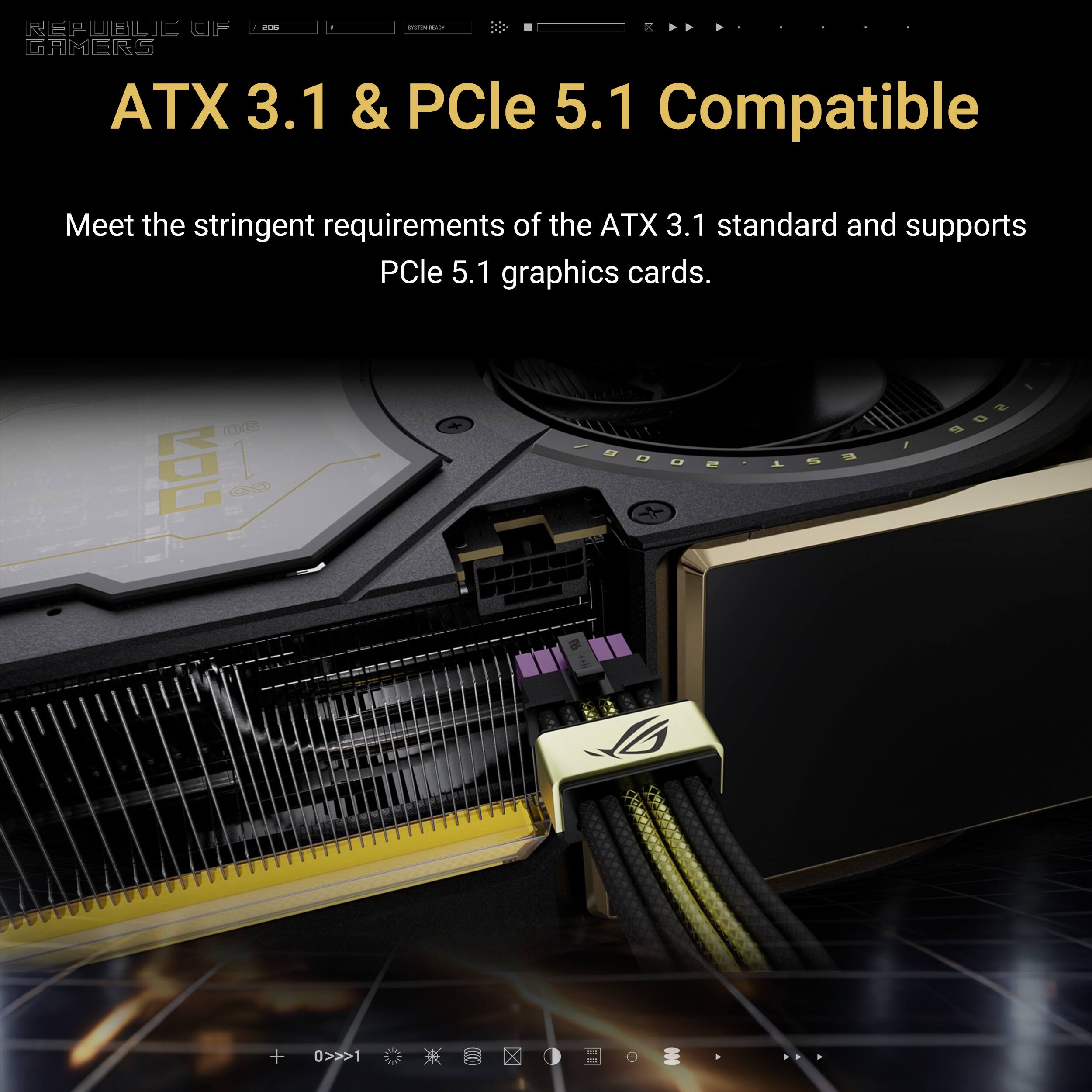 - de
- REPUBLIC OF GAMERS ATX 3.1 & PCle 5.1 Compatible
- Meet the stringent requirements of the ATX 3.1 standard and supports PCle 5.1 graphics cards.